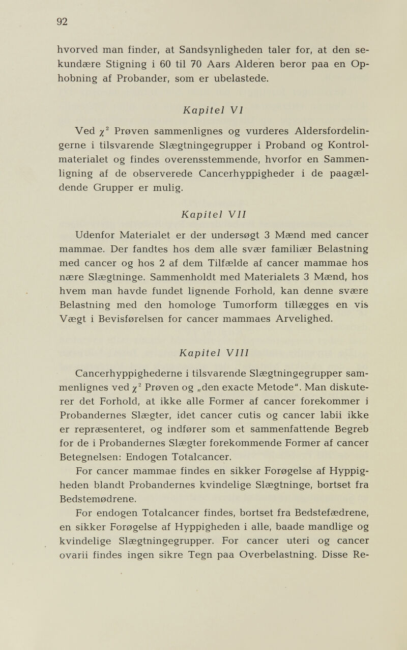 92 hvorved man finder, at Sandsynligheden taler for, at den se- kundeere Stigning i 60 til 70 Aars Alderen beror paa en Op- hobning af Probander, som er ubelastede. Kapitel VI Ved Proven sammenlignes og vurderes Aldersfordelin- gerne i tilsvarende Slaegtningegrupper i Proband og Kontrol- materialet og findes overensstemmende, hvorfor en Sammen- ligning af de observerede Cancerhyppigheder i de paagœl- dende Grupper er mulig. Kapitel VII Udenfor Materialet er der undersogt 3 Msend med cancer mammae. Der fandtes hos dem alle svaer familiser Belastning med cancer og hos 2 af dem Tilfaelde af cancer mammae hos naere Slaegtninge. Sammenholdt med Materialets 3 Maend, hos hvem man havde fundet lignende Forhold, kan denne svaere Belastning med den homologe Tumorform tillaegges en vis Vsegt i Bevisforelsen for cancer mammaes Arvelighed. Kapitel VIII Cancerhyppighederne i tilsvarende Slaegtningegrupper sam¬ menlignes ved/^ Proven og „den exacte Metode. Man diskute- rer det Forhold, at ikke alle Former af cancer forekommer i Probandernes Slaegter, idet cancer cutis og cancer labii ikke er repraesenteret, og indforer som et sammenfattende Begreb for de i Probandernes Slaegter forekommende Former af cancer Betegneisen: Endogen Totalcancer. For cancer mammae findes en sikker Forogelse af Hyppig- heden blandt Probandernes kvindelige Slaegtninge, bortset fra Bedstemodrene. For endogen Totalcancer findes, bortset fra Bedstefaedrene, en sikker Forogelse af Hyppigheden i alle, baade mandlige og kvindelige Slaegtningegrupper. For cancer uteri og cancer ovarii findes ingen sikre Tegn paa Overbelastning. Disse Re-