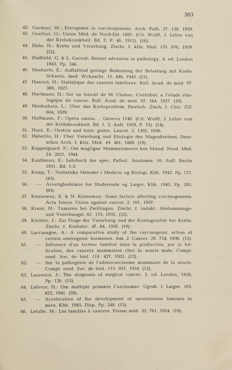 303 42. Gardner, W.: Estrogenes in carcinogenesis. Arch. Path. 27. 138, 1939. 43. Guelliot, O.: Union Méd. de Nord-Est. 1881. (Cit. Wolff, J. Lehre von der Krebskrankheit. Bd. 2. P. 46, 1911). (16). 44. Habs, H.: Krebs und Vererbung. Ztschr. f. klin. Med. 135. 676, 1939. (22). 45. Hadfield, G. & L. Garrod: Recent advances in pathology. 4. ed. London 1943, Pp. 346. 46. Hanharte, E.: Auffallend geringe Bedeutung der Belastung mit Krebs. Schweiz, med. Wchnschr. 15. 446, 1943. (21). 47. Hanriot, H.: Statistique des cancers familiaux. Bull. Acad, de méd. 97. 389, 1927. 48. Hartmann, H.: Sur un travail de M. Chaton: Contribuì, a l'étude étio- logique du cancer. Bull. Acad. de méd. 97. 344, 1927. (19). 49. Heidenhain, L.: Uber das Krebsproblem. Deutsch. Ztsch. f. Chir. 252. 604, 1939. 50. Hoffmann, F.: Opera omnia. . . Geneva 1740. (Cit. Wolff, J. Lehre von der Krebskrankheit. Bd. 1. 2. Aufl. 1929, P. 73). (14). 51. Hunt, E.: Oestrin and toxic goitre. Lancet. 2. 1302, 1936. 52. Häberlin, H.: Uber Vererbung und Etiologie des Magenkrebses. Deut¬ sches Arch. f. klin. Med. 44. 461, 1889. (19). 53. Kappelgaard, P.: Om magligne Mammatumorer hos Maend. Nord. Med. 24. 2021, 1944. 54. Kaufmann, E.: Lehrbuch der spec. Pathol. Anatomie. 10. Aufl. Berlin 1931. Bd. 1-2. 55. Kemp, T.: Statistiske Metoder 1 Medicin og Biologi, Kbh. 1942. Pp. 172. (45). 56. — Arvelighedslasre for Studerende og Laeger. Kbh. 1943, Pp. 285. (83). 57. Kennaway, E. & N. Kennaway: Some factors affecting carcinogenesis. Acta Intern. Union against cancer. 2. 101, 1937. 58. Kranz, H.: Tumoren bei Zwillingen. Ztschr. f. indukt. Abstammungs¬ und Vererbungsl. 62. 173, 1932. (22). 59. Körbler, J.: Zur Frage der Vererbung und der Kontagiosität bei Krebs. Ztschr. f. Krebsfor. 47. 84, 1938. (19). 60. Laccasagne, A.: A comparative study of the carcinogenic action of certain oestrogenic hormones. Am. J. Cancer. 28. 734, 1936. (12). 61. — Influence d'un facteur familial dans la production, par la fol¬ liculine, des cancers mammaires chez la souris male. Compt. rend. Soc. de biol. 114. 427, 1933. (12). 62. — Sur la pathogénie de l'adénocarcinome mammaire de la souris. Compt. rend. Soc. de biol. 115. 937, 1934. (12). 63. Laurence, J.: The diagnosis of surgical cancer. 2. ed. London, 1858, Pp. 126. (15). 64. Lefevre, H.: От multiple primœre Carcinomer. Ugesk. f. Lasger. 103. 822, 1941. (28). 65. — Acceleration of the development of spontaneous tumours in mice. Kbh. 1945, Disp. Pp. 248. (13). 66. Letulle, M.: Les familles à cancers. Presse méd. 32. 761, 1924. (19).