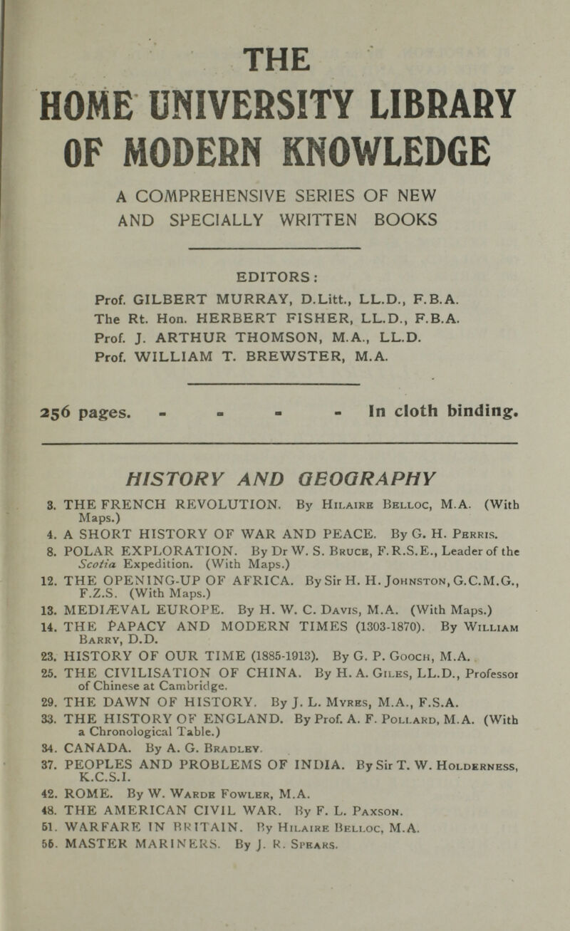 THE HOME UNIVERSITY LIBRARY OF MODERN KNOWLEDGE A COMPREHENSIVE SERIES OF NEW AND SPECIALLY WRITTEN BOOKS EDITORS: Prof. GILBERT MURRAY, D.Litt., LL.D., F.B.A. The Rt. Hon. HERBERT FISHER, LL.D., F.B.A. Prof. J. ARTHUR THOMSON, M.A., LL.D. Prof. WILLIAM T. BREWSTER, M.A. 256 pages. - - - - In cloth binding. HISTORY AND GEOGRAPHY 3. THE FRENCH REVOLUTION. By Hii.aire Belloc, M.A. (With Maps.) 4. A SHORT HISTORY OF WAR AND PEACE. By G. H. Perris. 8. POLAR EXPLORATION. By Dr W. S. Bruce, F. R.S.E., Leader of the Scotia Expedition. (With Maps.) 12. THE OPENING-UP OF AFRICA. By Sir H. H. Johnston, G.C.M.G., F.Z.S. (With Maps.) 13. MEDIAEVAL EUROPE. By H. W. C. Davis, M.A. (With Maps.) 14. THE PAPACY AND MODERN TIMES (1303-1870). By William Barry, D.D. 23. HISTORY OF OUR TIME (1885-1913). By G. P. Gooch, M.A. 25. THE CIVILISATION OF CHINA. By H. A. Giles, LL.D., Professor of Chinese at Cambridge. 29. THE DAWN OF HISTORY. By J. L. Myres, M.A., F.S.A. 33. THE HISTORY OF ENGLAND. By Prof. A. F. Pollard, M.A. (With a Chronological Table.) 34. CANADA. By A. G. Bradley 37. PEOPLES AND PROBLEMS OF INDIA. By Sir T. W. Holderness, K.C.S.I. 42. ROME. By W. Wards Fowler, M.A. 48. THE AMERICAN CIVIL WAR. By F. L. Paxson. 61. WARFARE IN RRITA1N. By Hilaire Belloc, M.A. 56. MASTER MARINERS. By J. R. Spears.