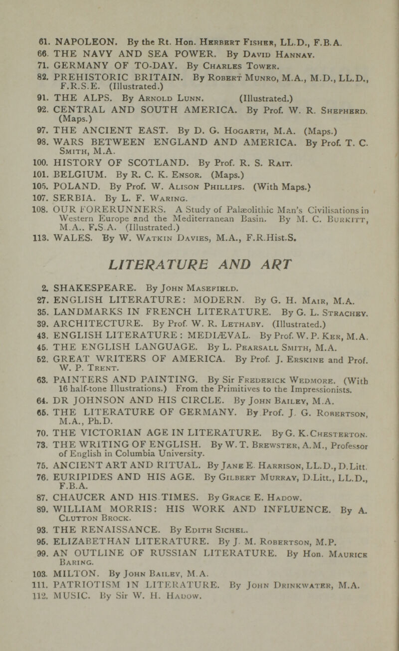 61. NAPOLEON. By the Rt. Hon. Herbert Fisher, LL.D., F.B.A. 66. THE NAVY AND SEA POWER. By David Hannay. 71. GERMANY OF TO-DAY. By Charles Tower. 82. PREHISTORIC BRITAIN. By Robert Munro, M.A., M.D., LL.D., F.R.S.E. (Illustrated.) 91. THE ALPS. By Arnold Lunn. (Illustrated.) 92. CENTRAL AND SOUTH AMERICA. By Prof. W. R. Shepherd. (Maps.) 97. THE ANCIENT EAST. By D. G. Hogarth, M.A. (Maps.) 98. WARS BETWEEN ENGLAND AND AMERICA. By Prof T. C. Smith, M.A. 100. HISTORY OF SCOTLAND. By Prof. R. S. Rait. 101. BELGIUM. By R. C. K. Ensor. (Maps.) 105. POLAND. By Prof W. Alison Phillips. (With Maps.) 107. SERBIA. By L. F. Waring. 108. OUR FORERUNNERS. A Study of Palaeolithic Man’s Civilisations in Western Europe and the Mediterranean Basin. By M. C. Burkitt, M.A.. F.S A. (Illustrated.) 113. WALES. By W. Watkin Davies, M.A., F.R.Hist.S. LITERATURE AND ART 2. SHAKESPEARE. By John Masefield. 27. ENGLISH LITERATURE: MODERN. By G. H. Mair, M.A. 35. LANDMARKS IN FRENCH LITERATURE. By G. L. Strachey. 39. ARCHITECTURE. By Prof. W. R. Lethaby. (Illustrated.) 43. ENGLISH LITERATURE : MEDIAEVAL. By Prof. W. P. Ker, M.A. 45. THE ENGLISH LANGUAGE. By L. Pearsall Smith, M.A. 62. GREAT WRITERS OF AMERICA. By Prof. J. Erskine and Prof W. P. Trent. 63. PAINTERS AND PAINTING. By Sir Frederick Wedmore. (With 16 half-tone Illustrations.) From the Primitives to the Impressionists. 64. DR JOHNSON AND HIS CIRCLE. By John Bailey, M.A. 66. THE LITERATURE OF GERMANY. By Prof. J. G. Rorertson, M.A., Ph.D. 70. THE VICTORIAN AGE IN LITERATURE. ByG. K. Chesterton. 73. THE WRITING OF ENGLISH. By W. T. Brewster, A.M., Professor of English in Columbia University. 75. ANCIENT ART AND RITUAL. By Jane E. Harrison, LL.D., D.Litt. 76. EURIPIDES AND HIS AGE. By Gilbert Murray, D.Litt., LL.D., F.B.A. 87. CHAUCER AND HIS. TIMES. By Grace E. Hadow. 89. WILLIAM MORRIS: HIS WORK AND INFLUENCE. By A. Clutton Brock. 93. THE RENAISSANCE. By Edith Sichel. 96. ELIZABETHAN LITERATURE. By J. M. Robertson, M.P. 99. AN OUTLINE OF RUSSIAN LITERATURE. By Hon. Maurice Baring. 103. MILTON. By John Bailey, M.A. 111. PATRIOTISM IN LITERATURE. By John Drinkwater, M.A. 112. MUSIC. By Sir W. H. Hadow.