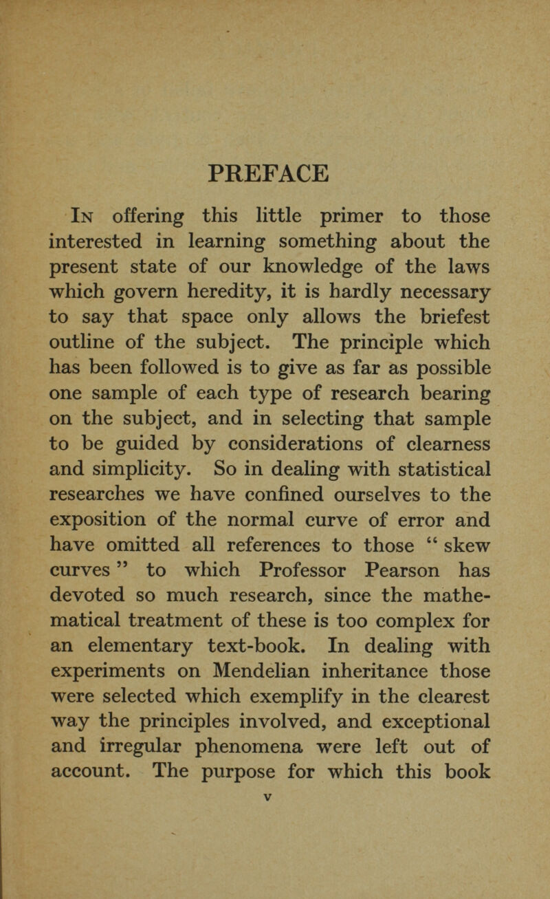 PREFACE In offering this little primer to those interested in learning something about the present state of our knowledge of the laws which govern heredity, it is hardly necessary to say that space only allows the briefest outline of the subject. The principle which has been followed is to give as far as possible one sample of each type of research bearing on the subject, and in selecting that sample to be guided by considerations of clearness and simplicity. So in dealing with statistical researches we have confined ourselves to the exposition of the normal curve of error and have omitted all references to those “ skew curves ” to which Professor Pearson has devoted so much research, since the mathe matical treatment of these is too complex for an elementary text-book. In dealing with experiments on Mendelian inheritance those were selected which exemplify in the clearest way the principles involved, and exceptional and irregular phenomena were left out of account. The purpose for which this book