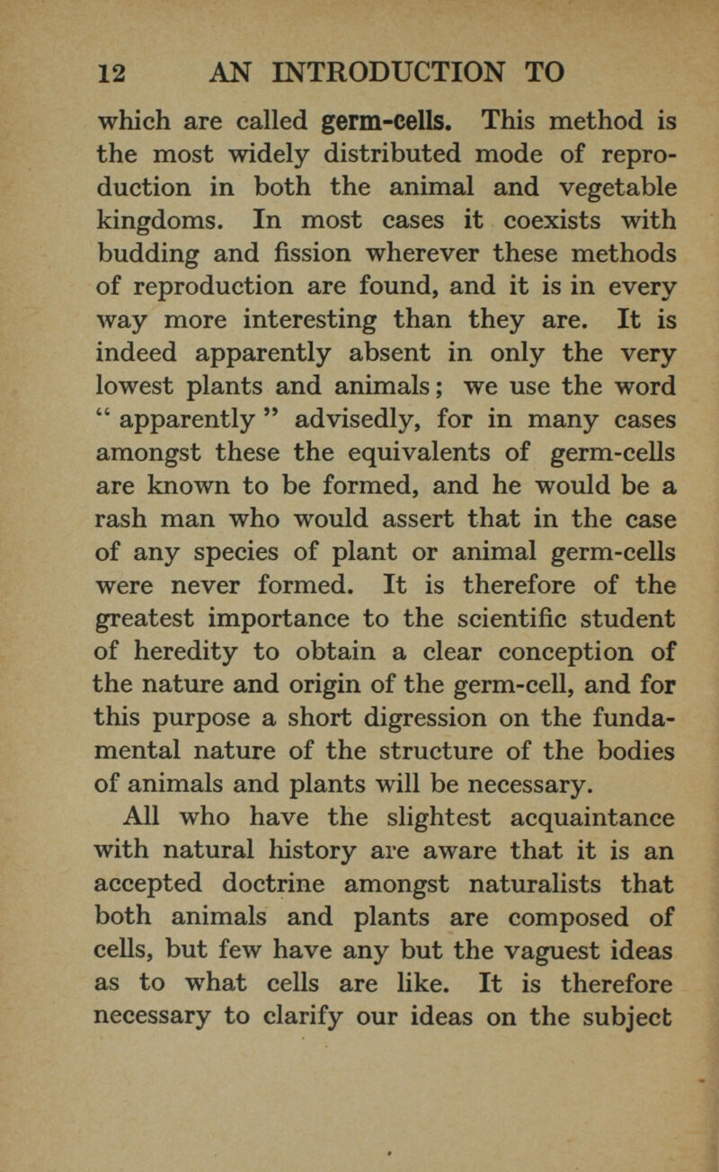 which are called germ-cells. This method is the most widely distributed mode of repro duction in both the animal and vegetable kingdoms. In most cases it coexists with budding and fission wherever these methods of reproduction are found, and it is in every way more interesting than they are. It is indeed apparently absent in only the very lowest plants and animals; we use the word “ apparently ” advisedly, for in many cases amongst these the equivalents of germ-cells are known to be formed, and he would be a rash man who would assert that in the case of any species of plant or animal germ-cells were never formed. It is therefore of the greatest importance to the scientific student of heredity to obtain a clear conception of the nature and origin of the germ-cell, and for this purpose a short digression on the funda mental nature of the structure of the bodies of animals and plants will be necessary. All who have the slightest acquaintance with natural history are aware that it is an accepted doctrine amongst naturalists that both animals and plants are composed of cells, but few have any but the vaguest ideas as to what cells are like. It is therefore necessary to clarify our ideas on the subject