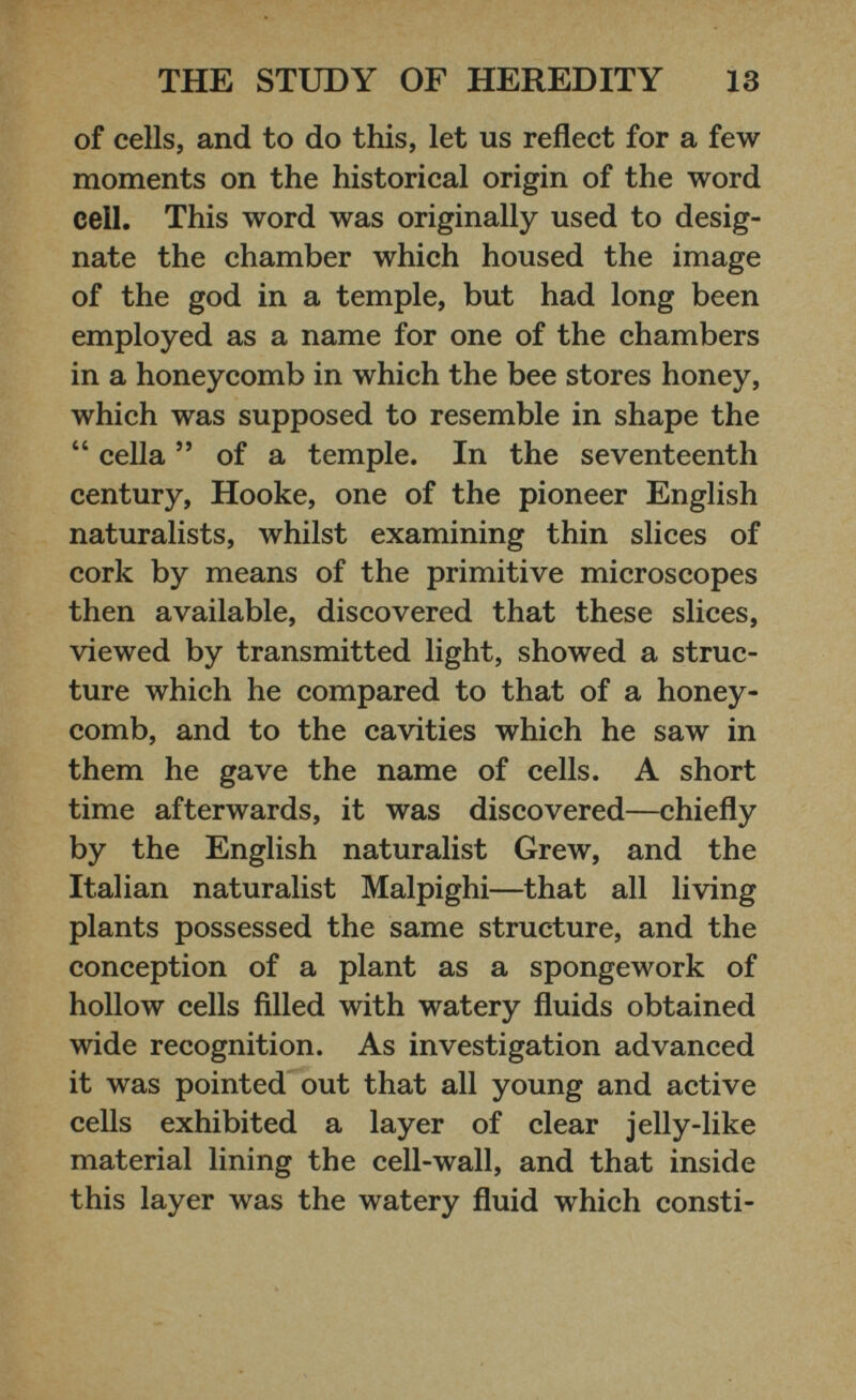 of cells, and to do this, let us reflect for a few moments on the historical origin of the word cell. This word was originally used to desig nate the chamber which housed the image of the god in a temple, but had long been employed as a name for one of the chambers in a honeycomb in which the bee stores honey, which was supposed to resemble in shape the “ cella ” of a temple. In the seventeenth century, Hooke, one of the pioneer English naturalists, whilst examining thin slices of cork by means of the primitive microscopes then available, discovered that these slices, viewed by transmitted light, showed a struc ture which he compared to that of a honey comb, and to the cavities which he saw in them he gave the name of cells. A short time afterwards, it was discovered—chiefly by the English naturalist Grew, and the Italian naturalist Malpighi—that all living plants possessed the same structure, and the conception of a plant as a spongework of hollow cells filled with watery fluids obtained wide recognition. As investigation advanced it was pointed out that all young and active cells exhibited a layer of clear jelly-like material lining the cell-wall, and that inside this layer was the watery fluid which consti