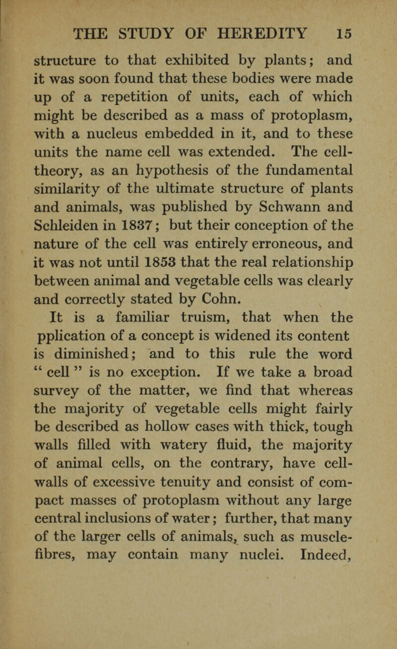structure to that exhibited by plants; and it was soon found that these bodies were made up of a repetition of units, each of which might be described as a mass of protoplasm, with a nucleus embedded in it, and to these units the name cell was extended. The cell- theory, as an hypothesis of the fundamental similarity of the ultimate structure of plants and animals, was published by Schwann and Sclileiden in 1837 ; but their conception of the nature of the cell was entirely erroneous, and it was not until 1853 that the real relationship between animal and vegetable cells was clearly and correctly stated by Cohn. It is a familiar truism, that when the pplication of a concept is widened its content is diminished; and to this rule the word “ cell ” is no exception. If we take a broad survey of the matter, we find that whereas the majority of vegetable cells might fairly be described as hollow cases with thick, tough walls filled with watery fluid, the majority of animal cells, on the contrary, have cell- walls of excessive tenuity and consist of com pact masses of protoplasm without any large central inclusions of water ; further, that many of the larger cells of animals, such as muscle- fibres, may contain many nuclei. Indeed,