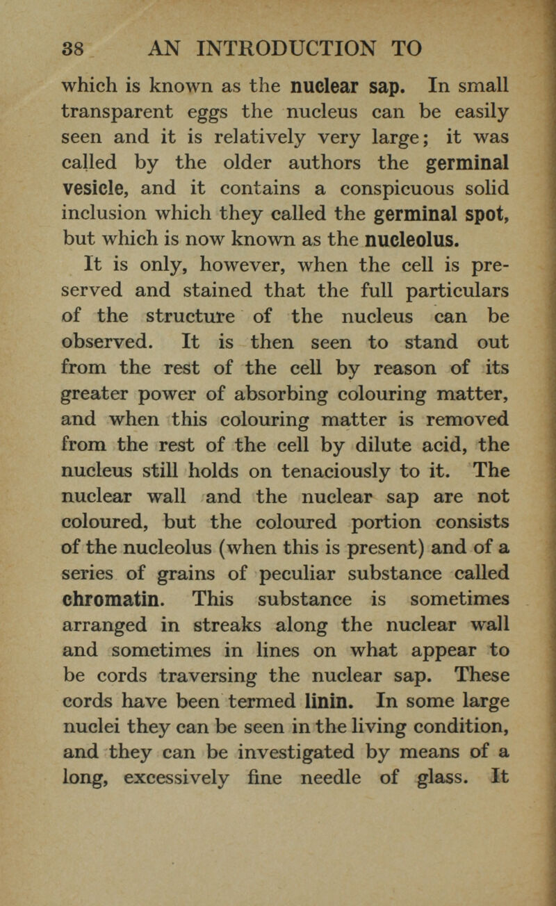 which is known as the nuclear sap. In small transparent eggs the nucleus can be easily seen and it is relatively very large; it was called by the older authors the germinal vesicle, and it contains a conspicuous solid inclusion which they called the germinal spot, but which is now known as the nucleolus. It is only, however, when the cell is pre served and stained that the full particulars of the structure of the nucleus can be observed. It is then seen to stand out from the rest of the cell by reason of its greater power of absorbing colouring matter, and when this colouring matter is removed from the rest of the cell by dilute acid, the nucleus still holds on tenaciously to it. The nuclear wall and the nuclear sap are not coloured, but the coloured portion consists of the nucleolus (when this is present) and of a series of grains of peculiar substance called chromatin. This substance is sometimes arranged in streaks along the nuclear wall and sometimes in lines on what appear to be cords traversing the nuclear sap. These cords have been termed linin. In some large nuclei they can be seen in the living condition, and they can be investigated by means of a long, excessively fine needle of glass. It