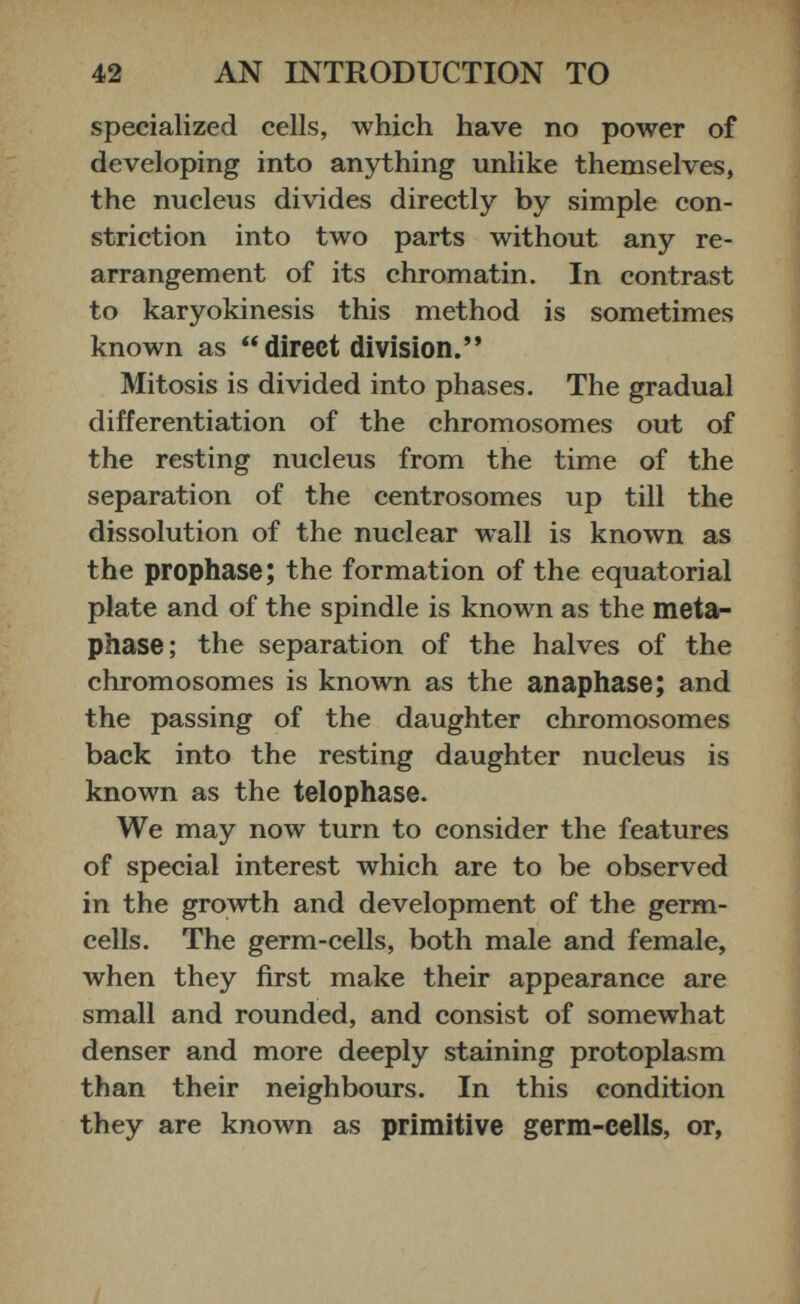 specialized cells, which have no power of developing into anything unlike themselves, the nucleus divides directly by simple con striction into two parts without any re arrangement of its chromatin. In contrast to karyokinesis this method is sometimes known as “direct division.” Mitosis is divided into phases. The gradual differentiation of the chromosomes out of the resting nucleus from the time of the separation of the centrosomes up till the dissolution of the nuclear wall is known as the prophase; the formation of the equatorial plate and of the spindle is known as the meta phase; the separation of the halves of the chromosomes is known as the anaphase; and the passing of the daughter chromosomes back into the resting daughter nucleus is known as the telophase. We may now turn to consider the features of special interest which are to be observed in the growth and development of the germ- cells. The germ-cells, both male and female, when they first make their appearance are small and rounded, and consist of somewhat denser and more deeply staining protoplasm than their neighbours. In this condition they are known as primitive germ-cells, or,