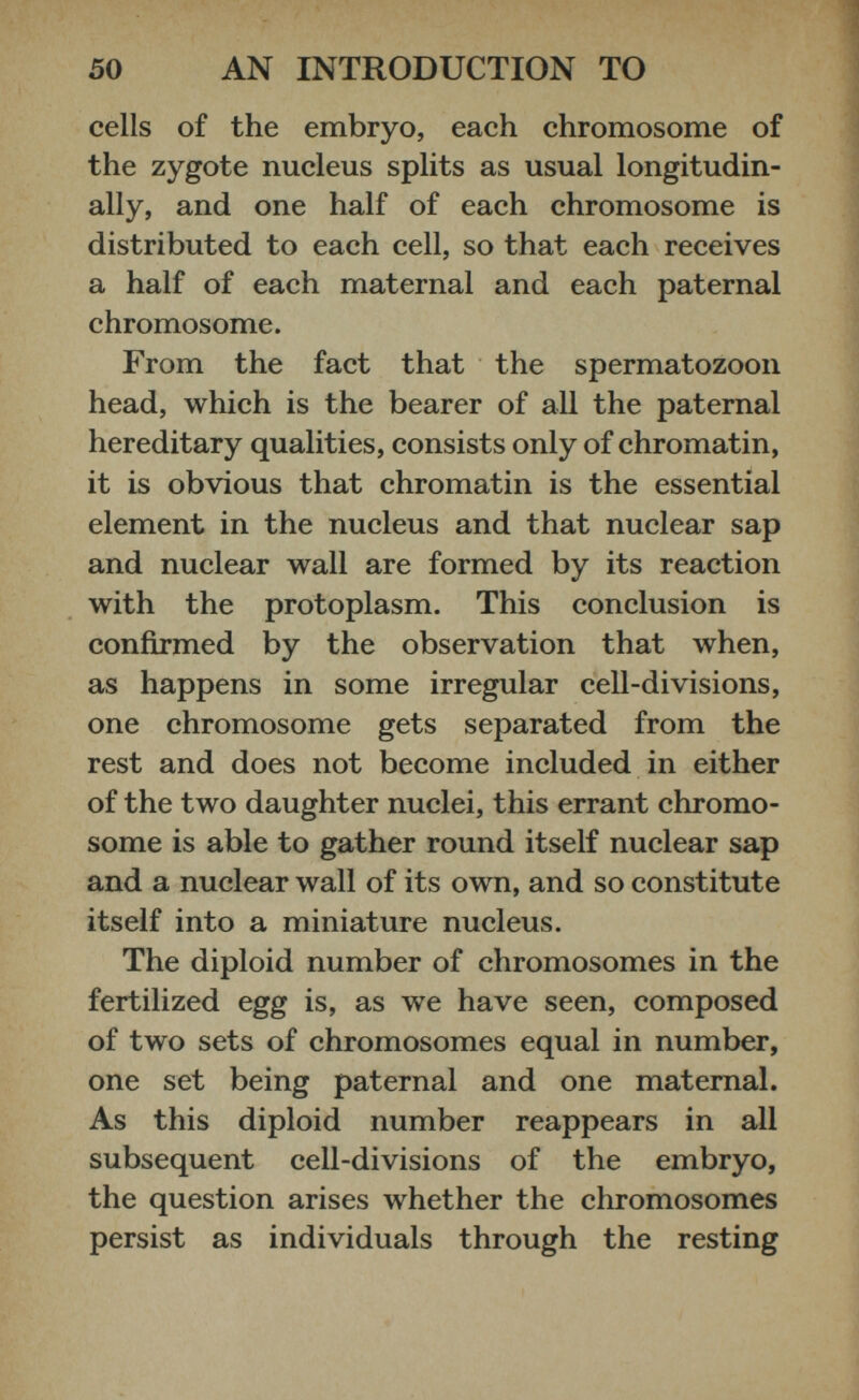 cells of the embryo, each chromosome of the zygote nucleus splits as usual longitudin ally, and one half of each chromosome is distributed to each cell, so that each receives a half of each maternal and each paternal chromosome. From the fact that the spermatozoon head, which is the bearer of all the paternal hereditary qualities, consists only of chromatin, it is obvious that chromatin is the essential element in the nucleus and that nuclear sap and nuclear wall are formed by its reaction with the protoplasm. This conclusion is confirmed by the observation that when, as happens in some irregular cell-divisions, one chromosome gets separated from the rest and does not become included in either of the two daughter nuclei, this errant chromo some is able to gather round itself nuclear sap and a nuclear wall of its own, and so constitute itself into a miniature nucleus. The diploid number of chromosomes in the fertilized egg is, as we have seen, composed of two sets of chromosomes equal in number, one set being paternal and one maternal. As this diploid number reappears in all subsequent cell-divisions of the embryo, the question arises whether the chromosomes persist as individuals through the resting