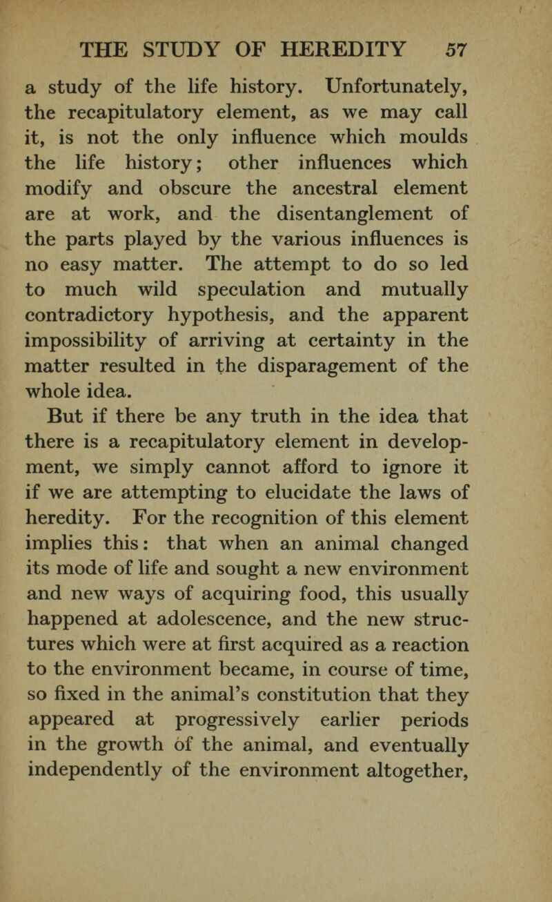 a study of the life history. Unfortunately, the recapitulatory element, as we may call it, is not the only influence which moulds the life history; other influences which modify and obscure the ancestral element are at work, and the disentanglement of the parts played by the various influences is no easy matter. The attempt to do so led to much wild speculation and mutually contradictory hypothesis, and the apparent impossibility of arriving at certainty in the matter resulted in the disparagement of the whole idea. But if there be any truth in the idea that there is a recapitulatory element in develop ment, we simply cannot afford to ignore it if we are attempting to elucidate the laws of heredity. For the recognition of this element implies this: that when an animal changed its mode of life and sought a new environment and new ways of acquiring food, this usually happened at adolescence, and the new struc tures which were at first acquired as a reaction to the environment became, in course of time, so fixed in the animal’s constitution that they appeared at progressively earlier periods in the growth of the animal, and eventually independently of the environment altogether,