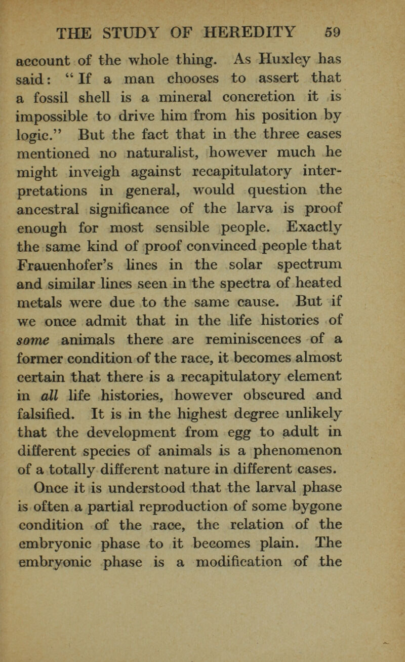 account of the whole thing. As Huxley has said: “If a man chooses to assert that a fossil shell is a mineral concretion it is impossible to drive him from his position by logic.” But the fact that in the three cases mentioned no naturalist, however much he might inveigh against recapitulatory inter pretations in general, would question the ancestral significance of the larva is proof enough for most sensible people. Exactly the same kind of proof convinced people that Frauenhofer’s lines in the solar spectrum and similar lines seen in the spectra of heated metals were due to the same cause. But if we once admit that in the life histories of some animals there are reminiscences of a former condition of the race, it becomes almost certain that there is a recapitulatory element in all life histories, however obscured and falsified. It is in the highest degree unlikely that the development from egg to adult in different species of animals is a phenomenon of a totally different nature in different cases. Once it is understood that the larval phase is often a partial reproduction of some bygone condition of the race, the relation of the embryonic phase to it becomes plain. The embryonic phase is a modification of the