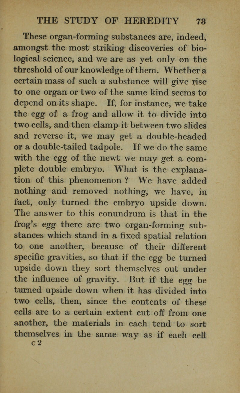 These organ-forming substances are, indeed, amongst the most striking discoveries of bio logical science, and we are as yet only on the threshold of our knowledge of them. Whether a certain mass of such a substance will give rise to one organ or two of the same kind seems to depend on its shape. If, for instance, we take the egg of a frog and allow it to divide into two cells, and then clamp it between two slides and reverse it, we may get a double-headed or a double-tailed tadpole. If we do the same with the egg of the newt we may get a com plete double embryo. What is the explana tion of this phenomenon ? We have added nothing and removed nothing, we have, in fact, only turned the embryo upside down. The answer to this conundrum is that in the frog’s egg there are two organ-forming sub stances which stand in a fixed spatial relation to one another, because of their different specific gravities, so that if the egg be turned upside down they sort themselves out under the influence of gravity. But if the egg be turned upside down when it has divided into two cells, then, since the contents of these cells are to a certain extent cut off from one another, the materials in each tend to sort themselves in the same way as if each cell c 2