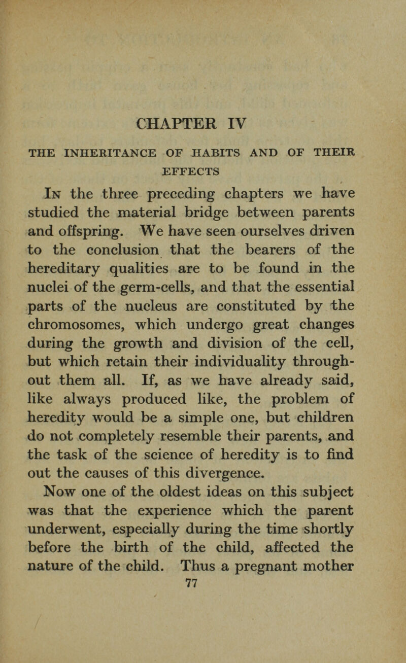 CHAPTER IV THE INHERITANCE OF HABITS AND OF THEIR EFFECTS In the three preceding chapters we have studied the material bridge between parents and offspring. We have seen ourselves driven to the conclusion that the bearers of the hereditary qualities are to be found in the nuclei of the germ-cells, and that the essential parts of the nucleus are constituted by the chromosomes, which undergo great changes during the growth and division of the cell, but which retain their individuality through out them all. If, as we have already said, like always produced like, the problem of heredity would be a simple one, but children do not completely resemble their parents, and the task of the science of heredity is to find out the causes of this divergence. Now one of the oldest ideas on this subject was that the experience which the parent underwent, especially during the time shortly before the birth of the child, affected the nature of the child. Thus a pregnant mother 77