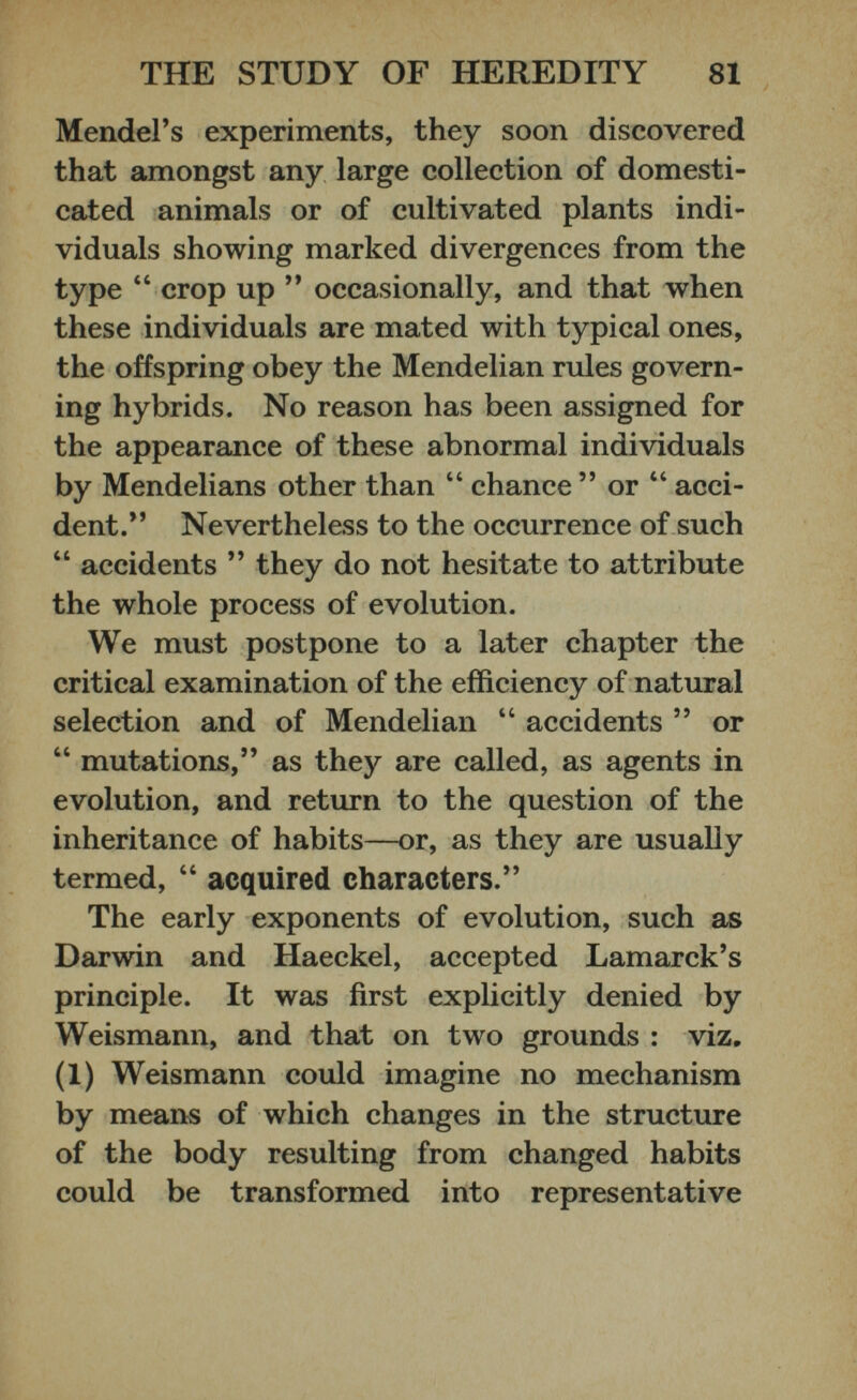 Mendel’s experiments, they soon discovered that amongst any large collection of domesti cated animals or of cultivated plants indi viduals showing marked divergences from the type “ crop up ” occasionally, and that when these individuals are mated with typical ones, the offspring obey the Mendelian rules govern ing hybrids. No reason has been assigned for the appearance of these abnormal individuals by Mendelians other than “ chance ” or “ acci dent.” Nevertheless to the occurrence of such “ accidents ” they do not hesitate to attribute the whole process of evolution. We must postpone to a later chapter the critical examination of the efficiency of natural selection and of Mendelian “ accidents ” or “ mutations,” as they are called, as agents in evolution, and return to the question of the inheritance of habits—or, as they are usually termed, “ acquired characters.” The early exponents of evolution, such as Darwin and Haeckel, accepted Lamarck’s principle. It was first explicitly denied by Weismann, and that on two grounds : viz. (1) Weismann could imagine no mechanism by means of which changes in the structure of the body resulting from changed habits could be transformed into representative