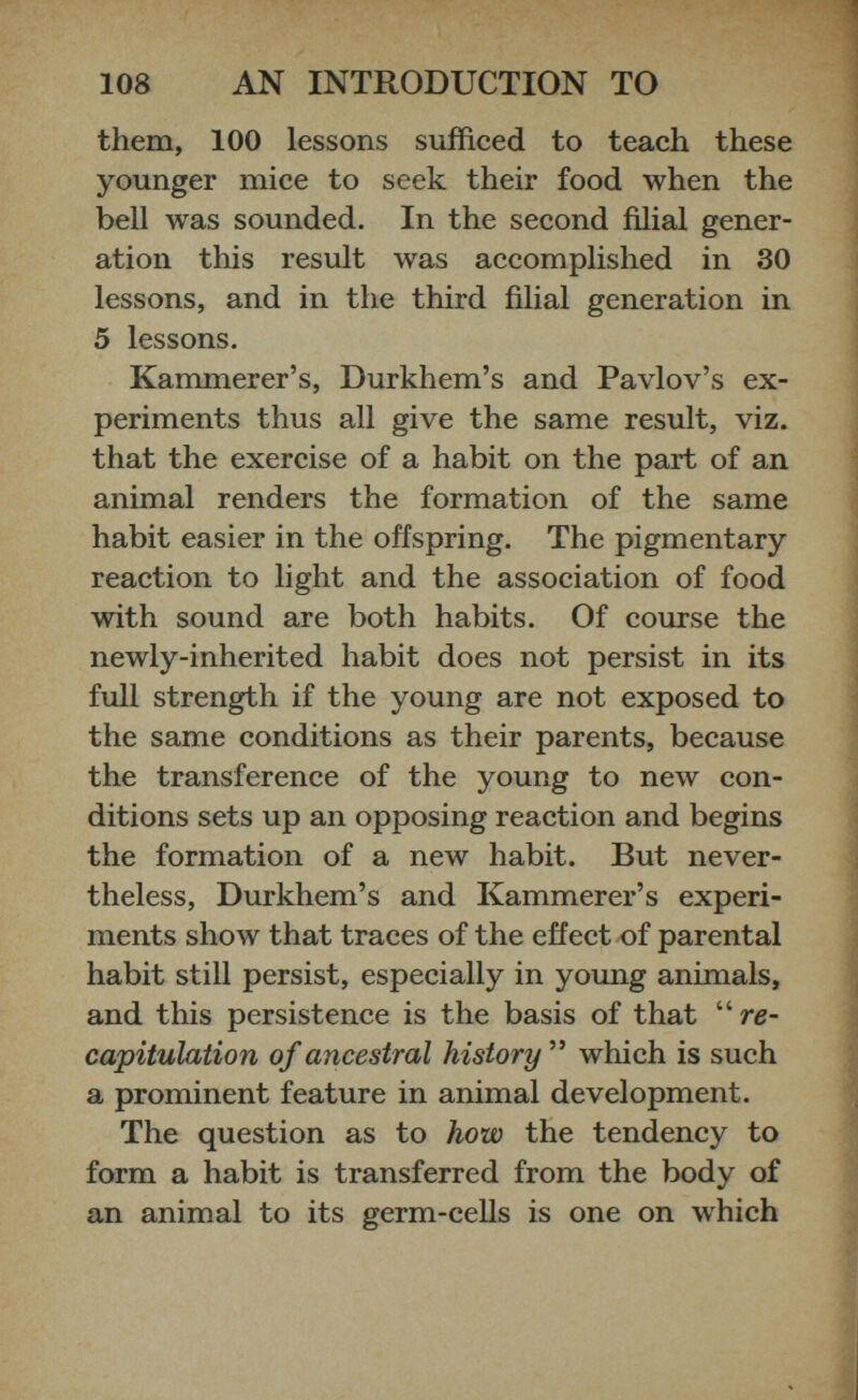 them, 100 lessons sufficed to teach these younger mice to seek their food when the bell was sounded. In the second filial gener ation this result was accomplished in 30 lessons, and in the third filial generation in 5 lessons. Kammerer’s, Durkhem’s and Pavlov’s ex periments thus all give the same result, viz. that the exercise of a habit on the part of an animal renders the formation of the same habit easier in the offspring. The pigmentary reaction to light and the association of food with sound are both habits. Of course the newly-inherited habit does not persist in its full strength if the young are not exposed to the same conditions as their parents, because the transference of the young to new con ditions sets up an opposing reaction and begins the formation of a new habit. But never theless, Durkhem’s and Kammerer’s experi ments show that traces of the effect of parental habit still persist, especially in young animals, and this persistence is the basis of that “ re capitulation of ancestral history ” which is such a prominent feature in animal development. The question as to how the tendency to form a habit is transferred from the body of an animal to its germ-cells is one on which