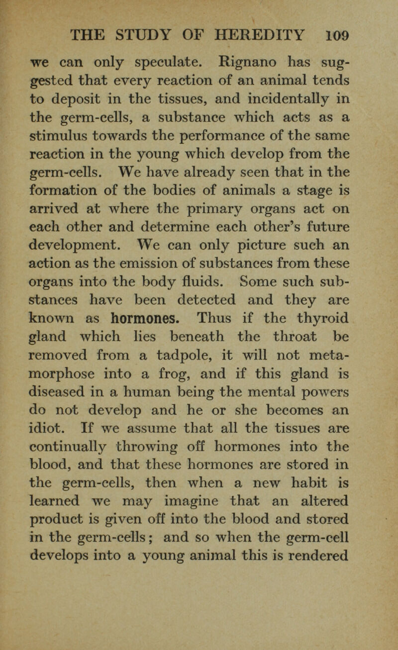 we can only speculate. Rignano has sug gested that every reaction of an animal tends to deposit in the tissues, and incidentally in the germ-cells, a substance which acts as a stimulus towards the performance of the same reaction in the young which develop from the germ-cells. We have already seen that in the formation of the bodies of animals a stage is arrived at where the primary organs act on each other and determine each other’s future development. We can only picture such an action as the emission of substances from these organs into the body fluids. Some such sub stances have been detected and they are known as hormones. Thus if the thyroid gland which lies beneath the throat be removed from a tadpole, it will not meta morphose into a frog, and if this gland is diseased in a human being the mental powers do not develop and he or she becomes an idiot. If we assume that all the tissues are continually throwing off hormones into the blood, and that these hormones are stored in the germ-cells, then when a new habit is learned we may imagine that an altered product is given off into the blood and stored in the germ-cells; and so when the germ-cell develops into a young animal this is rendered