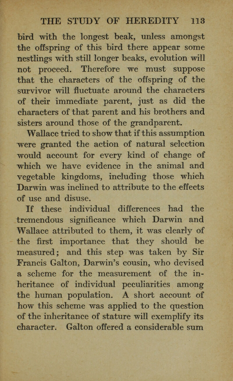 bird with the longest beak, unless amongst the offspring of this bird there appear some nestlings with still longer beaks, evolution will not proceed. Therefore we must suppose that the characters of the offspring of the survivor will fluctuate around the characters of their immediate parent, just as did the characters of that parent and his brothers and sisters around those of the grandparent. Wallace tried to show that if this assumption were granted the action of natural selection would account for every kind of change of which we have evidence in the animal and vegetable kingdoms, including those which Darwin was inclined to attribute to the effects of use and disuse. If these individual differences had the tremendous significance which Darwin and Wallace attributed to them, it was clearly of the first importance that they should be measured; and this step was taken by Sir Francis Galton, Darwin’s cousin, who devised a scheme for the measurement of the in heritance of individual peculiarities among the human population. A short account of how this scheme was applied to the question of the inheritance of stature will exemplify its character. Galton offered a considerable sum