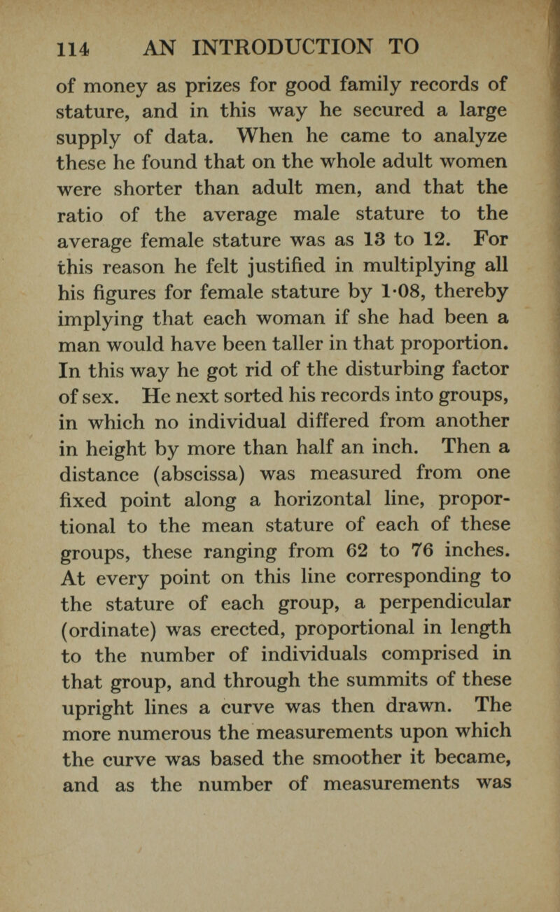 of money as prizes for good family records of stature, and in this way he secured a large supply of data. When he came to analyze these he found that on the whole adult women were shorter than adult men, and that the ratio of the average male stature to the average female stature was as 13 to 12. For this reason he felt justified in multiplying all his figures for female stature by 1-08, thereby implying that each woman if she had been a man would have been taller in that proportion. In this way he got rid of the disturbing factor of sex. He next sorted his records into groups, in which no individual differed from another in height by more than half an inch. Then a distance (abscissa) was measured from one fixed point along a horizontal line, propor tional to the mean stature of each of these groups, these ranging from 62 to 76 inches. At every point on this line corresponding to the stature of each group, a perpendicular (ordinate) was erected, proportional in length to the number of individuals comprised in that group, and through the summits of these upright lines a curve was then drawn. The more numerous the measurements upon which the curve was based the smoother it became, and as the number of measurements was