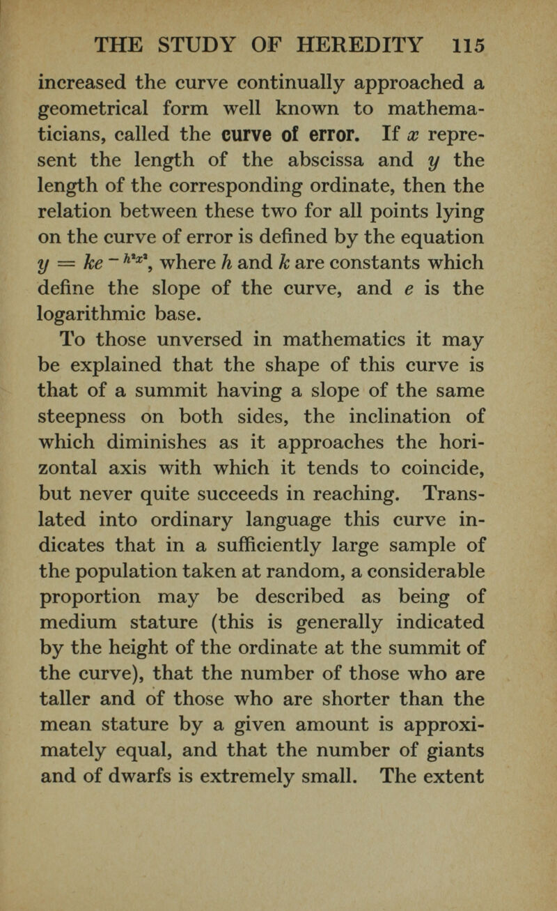 increased the curve continually approached a geometrical form well known to mathema ticians, called the curve of error. If x repre sent the length of the abscissa and y the length of the corresponding ordinate, then the relation between these two for all points lying on the curve of error is defined by the equation y — ke~ h * x \ where h and k are constants which define the slope of the curve, and e is the logarithmic base. To those unversed in mathematics it may be explained that the shape of this curve is that of a summit having a slope of the same steepness on both sides, the inclination of which diminishes as it approaches the hori zontal axis with which it tends to coincide, but never quite succeeds in reaching. Trans lated into ordinary language this curve in dicates that in a sufficiently large sample of the population taken at random, a considerable proportion may be described as being of medium stature (this is generally indicated by the height of the ordinate at the summit of the curve), that the number of those who are taller and of those who are shorter than the mean stature by a given amount is approxi mately equal, and that the number of giants and of dwarfs is extremely small. The extent