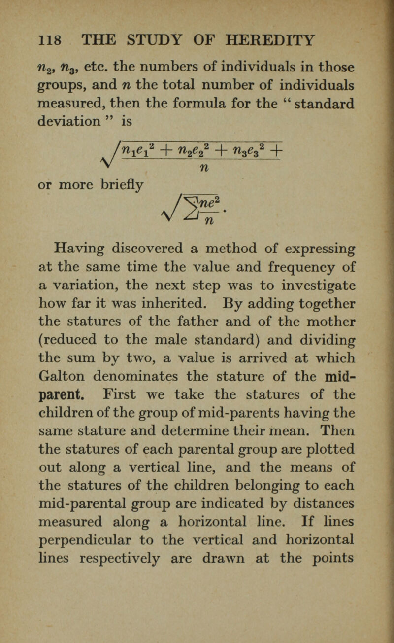 n 2 , n 3 , etc. the numbers of individuals in those groups, and n the total number of individuals measured, then the formula for the “ standard deviation ” is + rc 2 g 2 2 + n 3 e 3 2 + n or more briefly Having discovered a method of expressing at the same time the value and frequency of a variation, the next step was to investigate how far it was inherited. By adding together the statures of the father and of the mother (reduced to the male standard) and dividing the sum by two, a value is arrived at which Galton denominates the stature of the mid parent. First we take the statures of the children of the group of mid-parents having the same stature and determine their mean. Then the statures of each parental group are plotted out along a vertical line, and the means of the statures of the children belonging to each mid-parental group are indicated by distances measured along a horizontal line. If lines perpendicular to the vertical and horizontal lines respectively are drawn at the points