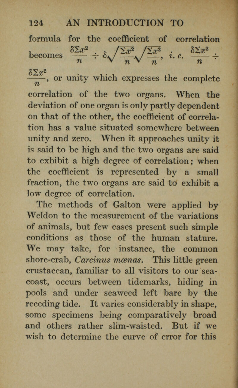 formula for the coefficient of correlation ——, or unity which expresses the complete correlation of the two organs. When the deviation of one organ is only partly dependent on that of the other, the coefficient of correla tion has a value situated somewhere between unity and zero. When it approaches unity it is said to be high and the two organs are said to exhibit a high degree of correlation; when the coefficient is represented by a small fraction, the two organs are said to exhibit a low degree of correlation. The methods of Galton were applied by Weldon to the measurement of the variations of animals, but few cases present such simple conditions as those of the human stature. We may take, for instance, the common shore-crab, Carcinus mcenas. This little green crustacean, familiar to all visitors to our sea- coast, occurs between tidemarks, hiding in pools and under seaweed left bare by the receding tide. It varies considerably in shape, some specimens being comparatively broad and others rather slim-waisted. But if we wish to determine the curve of error for this becomes n V n V . n htx 2