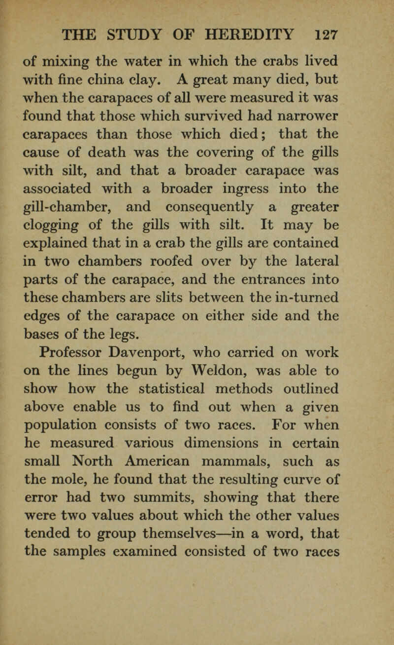 of mixing the water in which the crabs lived with fine china clay. A great many died, but when the carapaces of all were measured it was found that those which survived had narrower carapaces than those which died; that the cause of death was the covering of the gills with silt, and that a broader carapace was associated with a broader ingress into the gill-chamber, and consequently a greater clogging of the gills with silt. It may be explained that in a crab the gills are contained in two chambers roofed over by the lateral parts of the carapace, and the entrances into these chambers are slits between the in-turned edges of the carapace on either side and the bases of the legs. Professor Davenport, who carried on work on the lines begun by Weldon, was able to show how the statistical methods outlined above enable us to find out when a given population consists of two races. For when he measured various dimensions in certain small North American mammals, such as the mole, he found that the resulting curve of error had two summits, showing that there were two values about which the other values tended to group themselves—in a word, that the samples examined consisted of two races