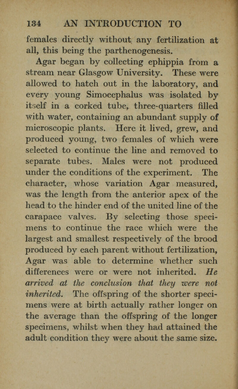 females directly without any fertilization at all, this being the parthenogenesis. Agar began by collecting ephippia from a stream near Glasgow University. These were allowed to hatch out in the laboratory, and every young Simocephalus was isolated by itself in a corked tube, three-quarters filled with water, containing an abundant supply of microscopic plants. Here it lived, grew, and produced young, two females of which were selected to continue the line and removed to separate tubes. Males were not produced under the conditions of the experiment. The character, whose variation Agar measured, was the length from the anterior apex of the head to the hinder end of the united line of the carapace valves. By selecting those speci mens to continue the race which were the largest and smallest respectively of the brood produced by each parent without fertilization, Agar was able to determine whether such differences were or were not inherited. He arrived at the conclusion that they were not inherited. The offspring of the shorter speci mens were at birth actually rather longer on the average than the offspring of the longer specimens, whilst when they had attained the adult condition they were about the same size.