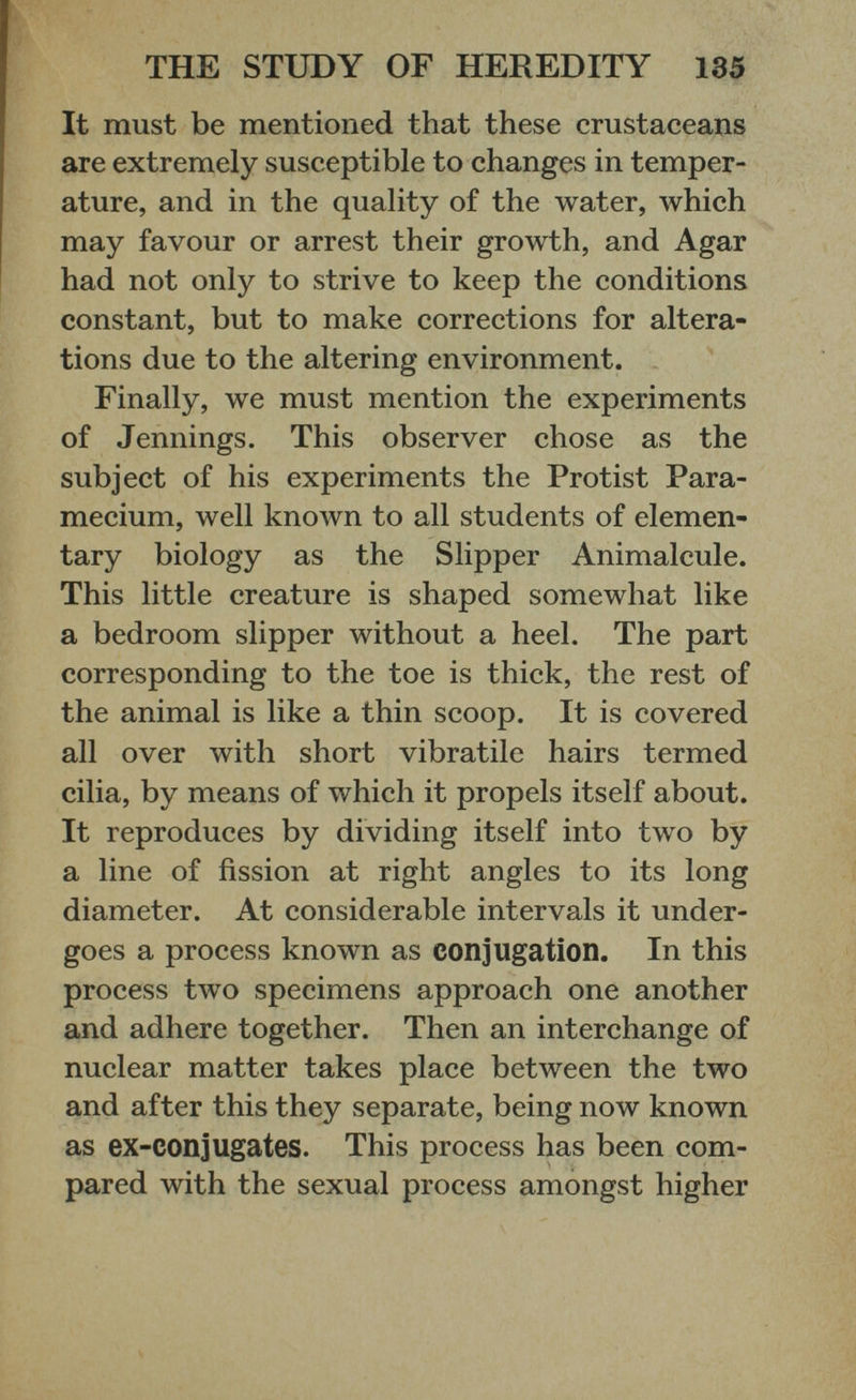 It must be mentioned that these crustaceans are extremely susceptible to changes in temper ature, and in the quality of the water, which may favour or arrest their growth, and Agar had not only to strive to keep the conditions constant, but to make corrections for altera tions due to the altering environment. Finally, we must mention the experiments of Jennings. This observer chose as the subject of his experiments the Protist Para mecium, well known to all students of elemen tary biology as the Slipper Animalcule. This little creature is shaped somewhat like a bedroom slipper without a heel. The part corresponding to the toe is thick, the rest of the animal is like a thin scoop. It is covered all over with short vibratile hairs termed cilia, by means of which it propels itself about. It reproduces by dividing itself into two by a line of fission at right angles to its long diameter. At considerable intervals it under goes a process known as conjugation. In this process two specimens approach one another and adhere together. Then an interchange of nuclear matter takes place between the two and after this they separate, being now known as ex-conjugates. This process has been com pared with the sexual process amongst higher