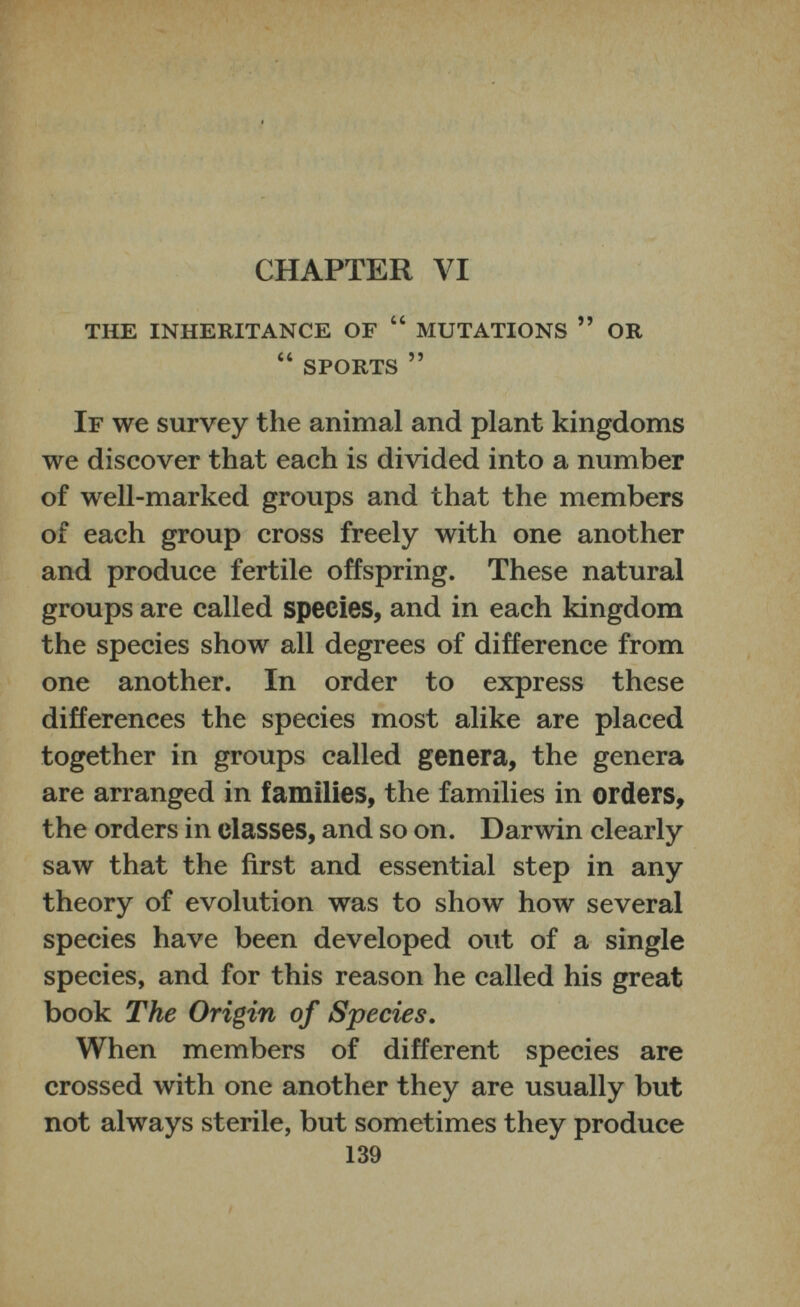 CHAPTER VI THE INHERITANCE OF “ MUTATIONS ” OR “ SPORTS ” If we survey the animal and plant kingdoms we discover that each is divided into a number of well-marked groups and that the members of each group cross freely with one another and produce fertile offspring. These natural groups are called species, and in each kingdom the species show all degrees of difference from one another. In order to express these differences the species most alike are placed together in groups called genera, the genera are arranged in families, the families in orders, the orders in classes, and so on. Darwin clearly saw that the first and essential step in any theory of evolution was to show how several species have been developed out of a single species, and for this reason he called his great book The Origin of Species. When members of different species are crossed with one another they are usually but not always sterile, but sometimes they produce 139