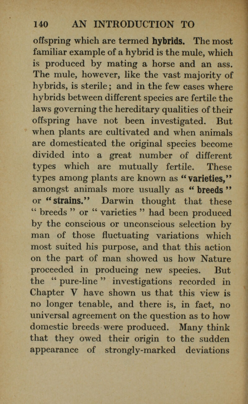 offspring which are termed hybrids. The most familiar example of a hybrid is the mule, which is produced by mating a horse and an ass. The mule, however, like the vast majority of hybrids, is sterile ; and in the few cases where hybrids between different species are fertile the laws governing the hereditary qualities of their offspring have not been investigated. But when plants are cultivated and when animals are domesticated the original species become divided into a great number of different types which are mutually fertile. These types among plants are known as “ varieties,* * amongst animals more usually as “ breeds ** or “ strains.’* Darwin thought that these “ breeds ” or “ varieties ” had been produced by the conscious or unconscious selection by man of those fluctuating variations which most suited his purpose, and that this action on the part of man showed us how Nature proceeded in producing new species. But the “ pure-line ” investigations recorded in Chapter V have shown us that this view is no longer tenable, and there is, in fact, no universal agreement on the question as to how domestic breeds were produced. Many think that they owed their origin to the sudden appearance of strongly-marked deviations