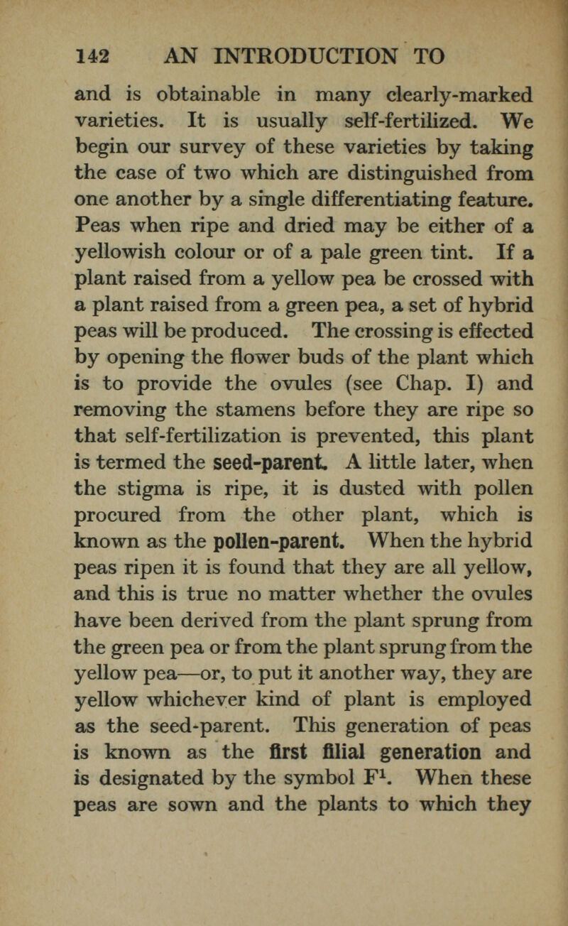 and is obtainable in many clearly-marked varieties. It is usually self-fertilized. We begin our survey of these varieties by taking the case of two which are distinguished from one another by a single differentiating feature. Peas when ripe and dried may be either of a yellowish colour or of a pale green tint. If a plant raised from a yellow pea be crossed with a plant raised from a green pea, a set of hybrid peas will be produced. The crossing is effected by opening the flower buds of the plant which is to provide the ovules (see Chap. I) and removing the stamens before they are ripe so that self-fertilization is prevented, this plant is termed the seed-parent. A little later, when the stigma is ripe, it is dusted with pollen procured from the other plant, which is known as the pollen-parent. When the hybrid peas ripen it is found that they are all yellow, and this is true no matter whether the ovules have been derived from the plant sprung from the green pea or from the plant sprung from the yellow pea—or, to put it another way, they are yellow whichever kind of plant is employed as the seed-parent. This generation of peas is known as the first filial generation and is designated by the symbol F 1 . When these peas are sown and the plants to which they