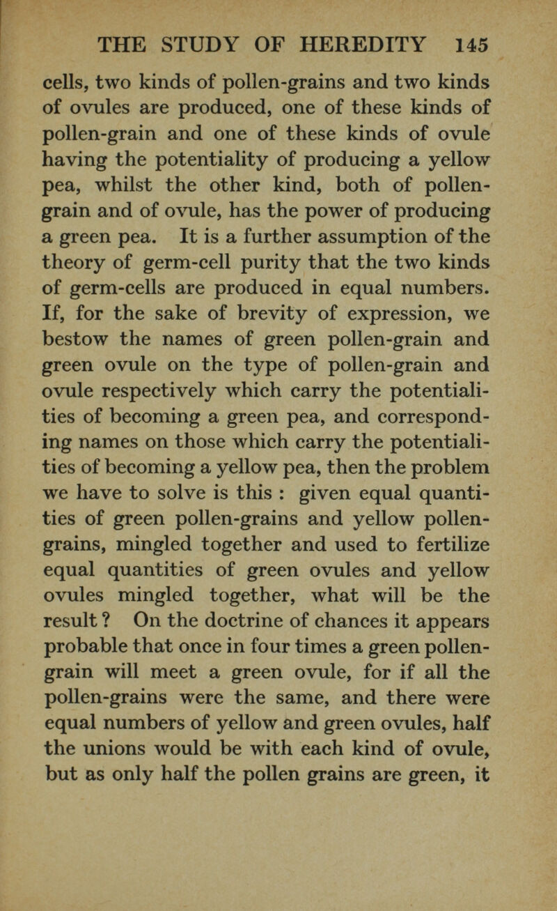 cells, two kinds of pollen-grains and two kinds of ovules are produced, one of these kinds of pollen-grain and one of these kinds of ovule having the potentiality of producing a yellow pea, whilst the other kind, both of pollen- grain and of ovule, has the power of producing a green pea. It is a further assumption of the theory of germ-cell purity that the two kinds of germ-cells are produced in equal numbers. If, for the sake of brevity of expression, we bestow the names of green pollen-grain and green ovule on the type of pollen-grain and ovule respectively which carry the potentiali ties of becoming a green pea, and correspond ing names on those which carry the potentiali ties of becoming a yellow pea, then the problem we have to solve is this : given equal quanti ties of green pollen-grains and yellow pollen- grains, mingled together and used to fertilize equal quantities of green ovules and yellow ovules mingled together, what will be the result ? On the doctrine of chances it appears probable that once in four times a green pollen- grain will meet a green ovule, for if all the pollen-grains were the same, and there were equal numbers of yellow and green ovules, half the unions would be with each kind of ovule, but as only half the pollen grains are green, it