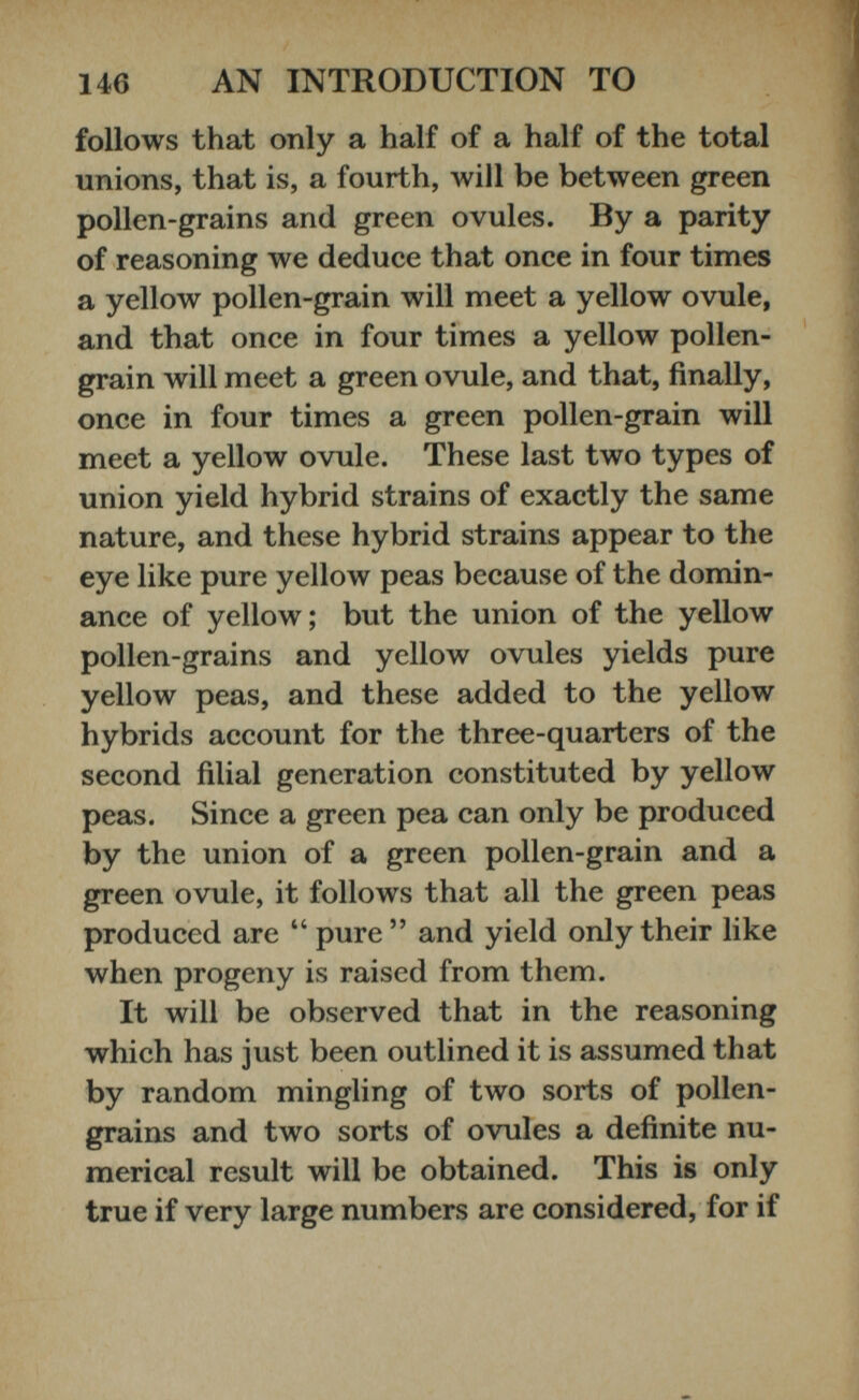 follows that only a half of a half of the total unions, that is, a fourth, will be between green pollen-grains and green ovules. By a parity of reasoning we deduce that once in four times a yellow pollen-grain will meet a yellow ovule, and that once in four times a yellow pollen- grain will meet a green ovule, and that, finally, once in four times a green pollen-grain will meet a yellow ovule. These last two types of union yield hybrid strains of exactly the same nature, and these hybrid strains appear to the eye like pure yellow peas because of the domin ance of yellow; but the union of the yellow pollen-grains and yellow ovules yields pure yellow peas, and these added to the yellow hybrids account for the three-quarters of the second filial generation constituted by yellow peas. Since a green pea can only be produced by the union of a green pollen-grain and a green ovule, it follows that all the green peas produced are “ pure ” and yield only their like when progeny is raised from them. It will be observed that in the reasoning which has just been outlined it is assumed that by random mingling of two sorts of pollen- grains and two sorts of ovules a definite nu merical result will be obtained. This is only true if very large numbers are considered, for if