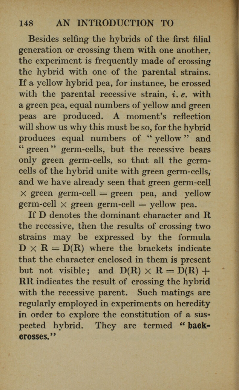 Besides selfing the hybrids of the first filial generation or crossing them with one another, the experiment is frequently made of crossing the hybrid with one of the parental strains. If a yellow hybrid pea, for instance, be crossed with the parental recessive strain, i. e. with a green pea, equal numbers of yellow and green peas are produced. A moment’s reflection will show us why this must be so, for the hybrid produces equal numbers of “ yellow ” and “green” germ-cells, but the recessive bears only green germ-cells, so that all the germ- cells of the hybrid unite with green germ-cells, and we have already seen that green germ-cell X green germ-cell = green pea, and yellow germ-cell X green germ-cell = yellow pea. If D denotes the dominant character and R the recessive, then the results of crossing two strains may be expressed by the formula D x R = D(R) where the brackets indicate that the character enclosed in them is present but not visible; and D(R) x R = D(R) + RR indicates the result of crossing the hybrid with the recessive parent. Such matings are regularly employed in experiments on heredity in order to explore the constitution of a sus pected hybrid. They are termed “ back- crosses.”