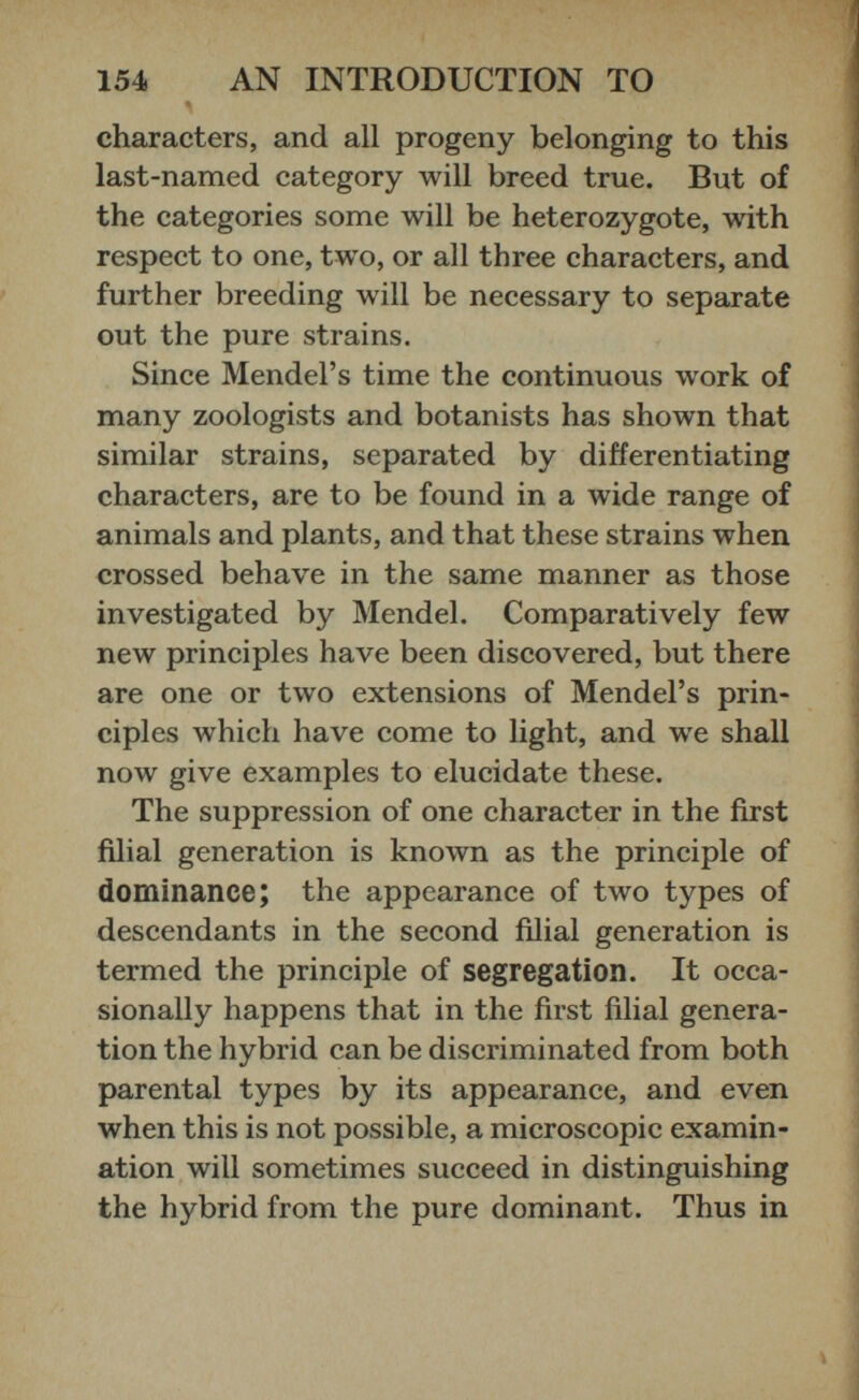 characters, and all progeny belonging to this last-named category will breed true. But of the categories some will be heterozygote, with respect to one, two, or all three characters, and further breeding will be necessary to separate out the pure strains. Since Mendel’s time the continuous work of many zoologists and botanists has shown that similar strains, separated by differentiating characters, are to be found in a wide range of animals and plants, and that these strains when crossed behave in the same manner as those investigated by Mendel. Comparatively few new principles have been discovered, but there are one or two extensions of Mendel’s prin ciples which have come to light, and we shall now give examples to elucidate these. The suppression of one character in the first filial generation is known as the principle of dominance; the appearance of two types of descendants in the second filial generation is termed the principle of segregation. It occa sionally happens that in the first filial genera tion the hybrid can be discriminated from both parental types by its appearance, and even when this is not possible, a microscopic examin ation will sometimes succeed in distinguishing the hybrid from the pure dominant. Thus in