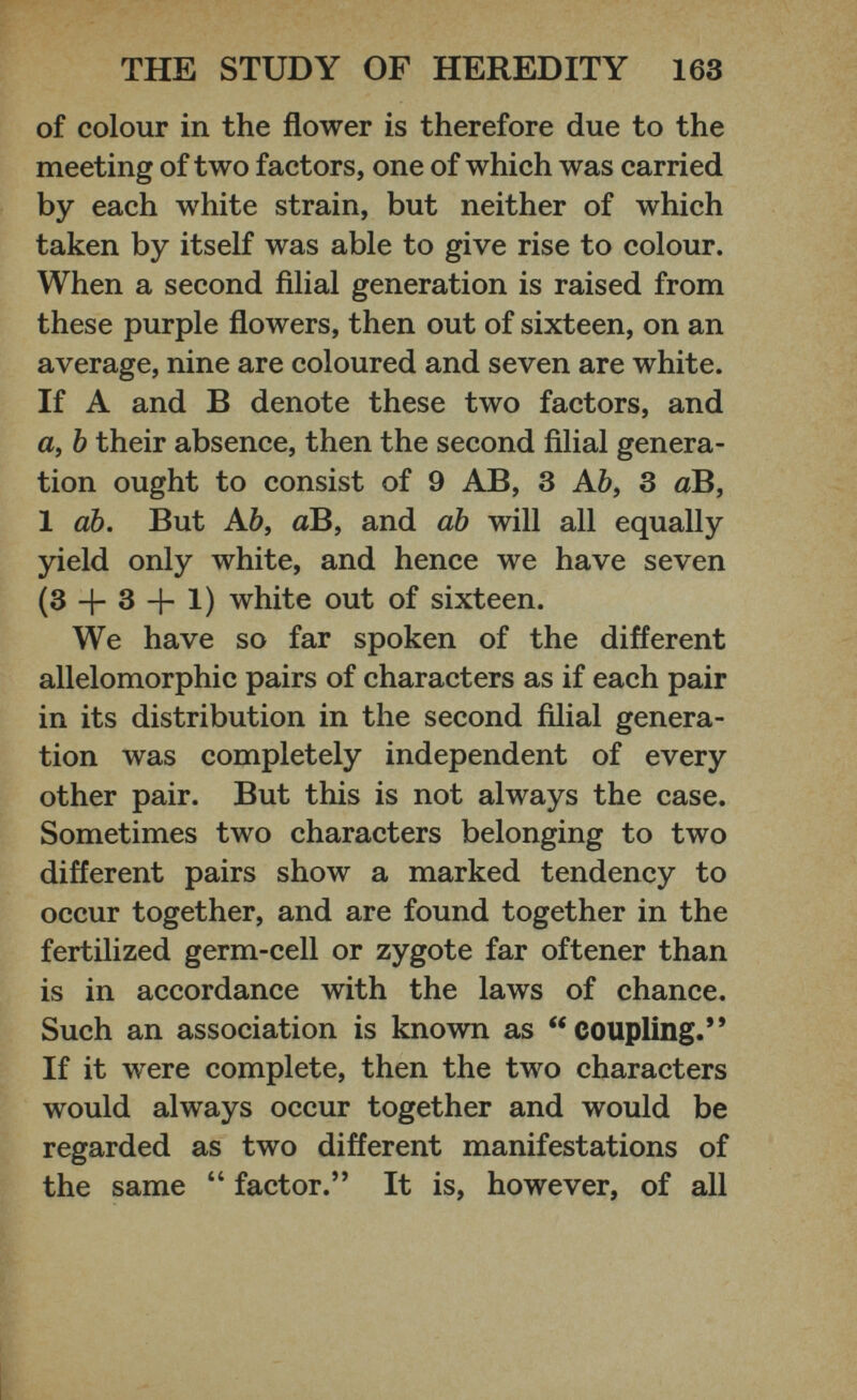 of colour in the flower is therefore due to the meeting of two factors, one of which was carried by each white strain, but neither of which taken by itself was able to give rise to colour. When a second filial generation is raised from these purple flowers, then out of sixteen, on an average, nine are coloured and seven are white. If A and B denote these two factors, and a, b their absence, then the second filial genera tion ought to consist of 9 AB, 3 A b, 3 aB, 1 ab. But A b, aB, and ab will all equally yield only white, and hence we have seven (3 + 3 + 1) white out of sixteen. We have so far spoken of the different allelomorphic pairs of characters as if each pair in its distribution in the second filial genera tion was completely independent of every other pair. But this is not always the case. Sometimes two characters belonging to two different pairs show a marked tendency to occur together, and are found together in the fertilized germ-cell or zygote far oftener than is in accordance with the laws of chance. Such an association is known as “coupling.” If it were complete, then the two characters would always occur together and would be regarded as two different manifestations of the same “ factor.” It is, however, of all
