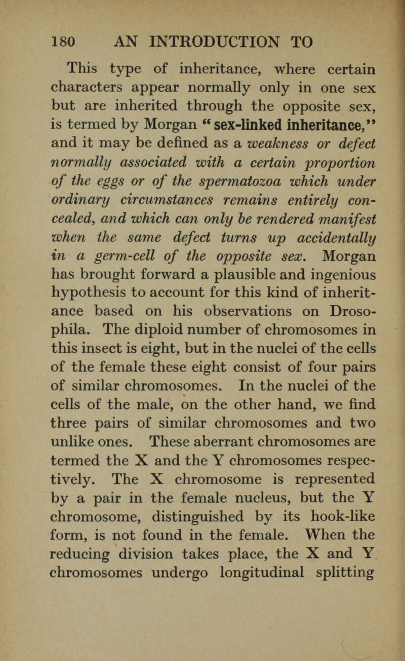 This type of inheritance, where certain characters appear normally only in one sex but are inherited through the opposite sex, is termed by Morgan “ sex-linked inheritance,’* and it may be defined as a weakness or defect normally associated with a certain proportion of the eggs or of the spermatozoa which under ordinary circumstances remains entirely con cealed, and which can only he rendered manifest when the same defect turns up accidentally in a germ-cell of the opposite sex. Morgan has brought forward a plausible and ingenious hypothesis to account for this kind of inherit ance based on his observations on Droso phila. The diploid number of chromosomes in this insect is eight, but in the nuclei of the cells of the female these eight consist of four pairs of similar chromosomes. In the nuclei of the cells of the male, on the other hand, we find three pairs of similar chromosomes and two unlike ones. These aberrant chromosomes are termed the X and the Y chromosomes respec tively. The X chromosome is represented by a pair in the female nucleus, but the Y chromosome, distinguished by its hook-like form, is not found in the female. When the reducing division takes place, the X and Y chromosomes undergo longitudinal splitting