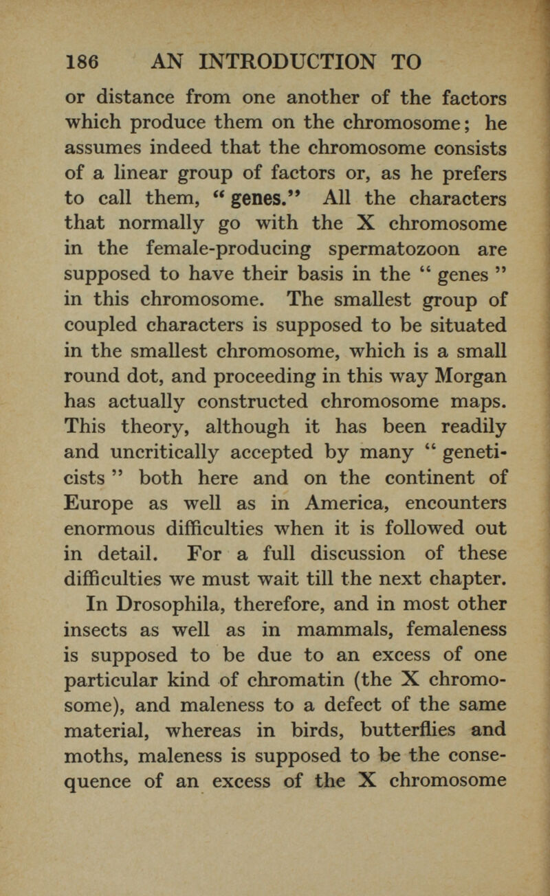 or distance from one another of the factors which produce them on the chromosome; he assumes indeed that the chromosome consists of a linear group of factors or, as he prefers to call them, “ genes.” All the characters that normally go with the X chromosome in the female-producing spermatozoon are supposed to have their basis in the “ genes ” in this chromosome. The smallest group of coupled characters is supposed to be situated in the smallest chromosome, which is a small round dot, and proceeding in this way Morgan has actually constructed chromosome maps. This theory, although it has been readily and uncritically accepted by many “ geneti cists ” both here and on the continent of Europe as well as in America, encounters enormous difficulties when it is followed out in detail. For a full discussion of these difficulties we must wait till the next chapter. In Drosophila, therefore, and in most other insects as well as in mammals, femaleness is supposed to be due to an excess of one particular kind of chromatin (the X chromo some), and maleness to a defect of the same material, whereas in birds, butterflies and moths, maleness is supposed to be the conse quence of an excess of the X chromosome