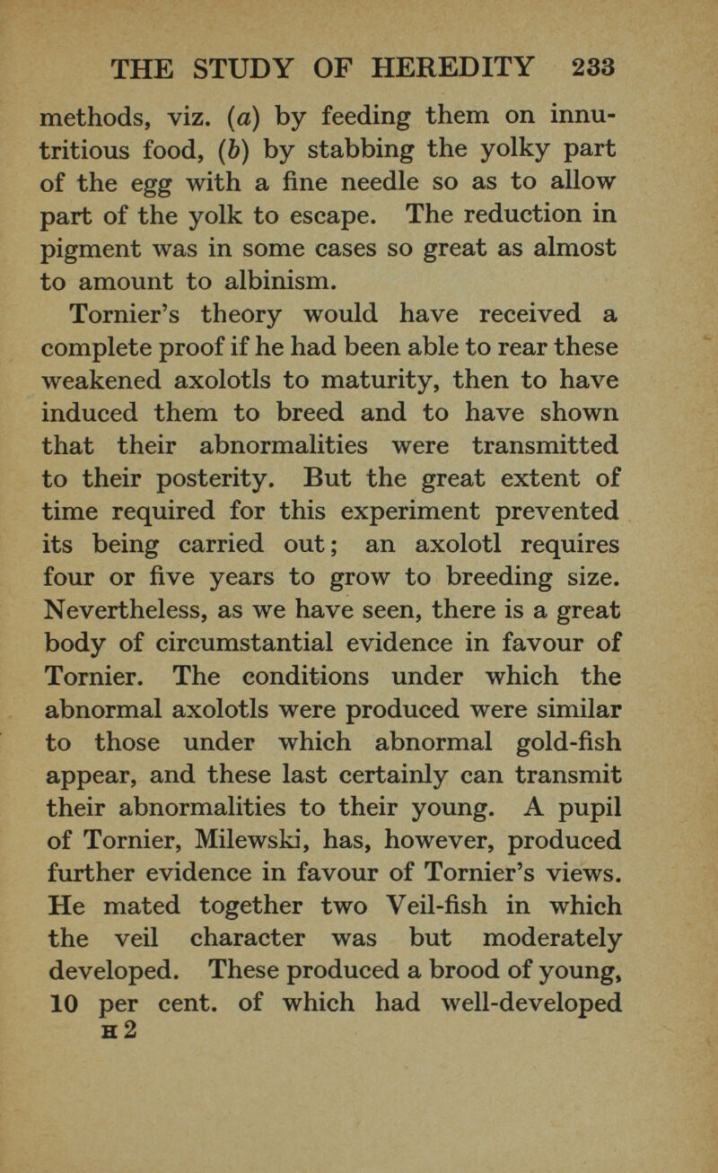 methods, viz. (a) by feeding them on innu- tritious food, (b) by stabbing the yolky part of the egg with a fine needle so as to allow part of the yolk to escape. The reduction in pigment was in some cases so great as almost to amount to albinism. Tornier’s theory would have received a complete proof if he had been able to rear these weakened axolotls to maturity, then to have induced them to breed and to have shown that their abnormalities were transmitted to their posterity. But the great extent of time required for this experiment prevented its being carried out; an axolotl requires four or five years to grow to breeding size. Nevertheless, as we have seen, there is a great body of circumstantial evidence in favour of Tornier. The conditions under which the abnormal axolotls were produced were similar to those under which abnormal gold-fish appear, and these last certainly can transmit their abnormalities to their young. A pupil of Tornier, Milewski, has, however, produced further evidence in favour of Tornier’s views. He mated together two Veil-fish in which the veil character was but moderately developed. These produced a brood of young, 10 per cent, of which had well-developed h 2