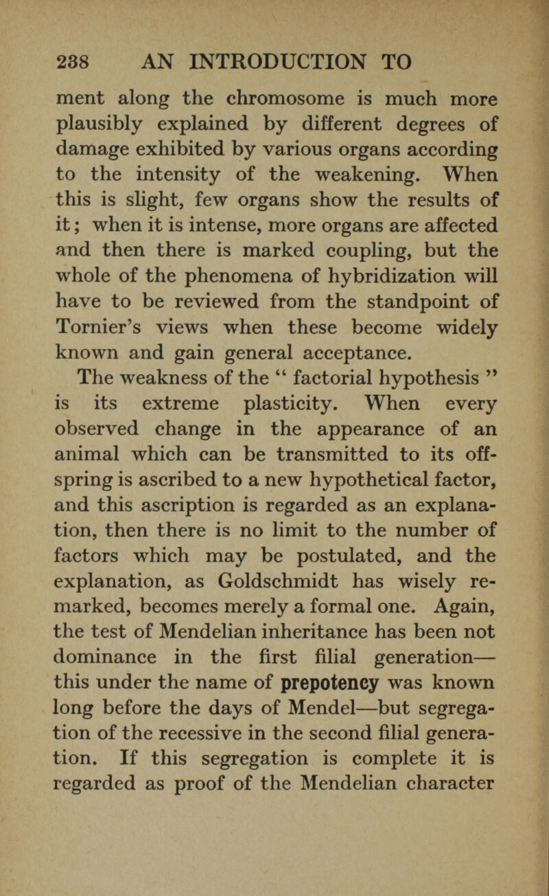 ment along the chromosome is much more plausibly explained by different degrees of damage exhibited by various organs according to the intensity of the weakening. When this is slight, few organs show the results of it; when it is intense, more organs are affected and then there is marked coupling, but the whole of the phenomena of hybridization will have to be reviewed from the standpoint of Tornier’s views when these become widely known and gain general acceptance. The weakness of the “ factorial hypothesis ” is its extreme plasticity. When every observed change in the appearance of an animal which can be transmitted to its off spring is ascribed to a new hypothetical factor, and this ascription is regarded as an explana tion, then there is no limit to the number of factors which may be postulated, and the explanation, as Goldschmidt has wisely re marked, becomes merely a formal one. Again, the test of Mendelian inheritance has been not dominance in the first filial generation— this under the name of prepotency was known long before the days of Mendel—but segrega tion of the recessive in the second filial genera tion. If this segregation is complete it is regarded as proof of the Mendelian character