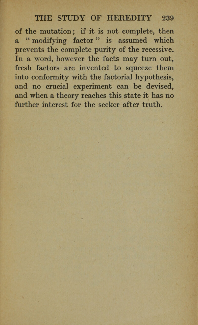 of the mutation; if it is not complete, then a “ modifying factor ” is assumed which prevents the complete purity of the recessive. In a word, however the facts may turn out, fresh factors are invented to squeeze them into conformity with the factorial hypothesis, and no crucial experiment can be devised, and when a theory reaches this state it has no further interest for the seeker after truth.