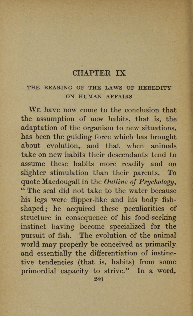 CHAPTER IX THE BEARING OF THE LAWS OF HEREDITY ON HUMAN AFFAIRS We have now come to the conclusion that the assumption of new habits, that is, the adaptation of the organism to new situations, has been the guiding force which has brought about evolution, and that when animals take on new habits their descendants tend to assume these habits more readily and on slighter stimulation than their parents. To quote Macdougall in the Outline of Psychology, “ The seal did not take to the water because his legs were flipper-like and his body fish shaped ; he acquired these peculiarities of structure in consequence of his food-seeking instinct having become specialized for the pursuit of fish. The evolution of the animal world may properly be conceived as primarily and essentially the differentiation of instinc tive tendencies (that is, habits) from some primordial capacity to strive.” In a word, 240