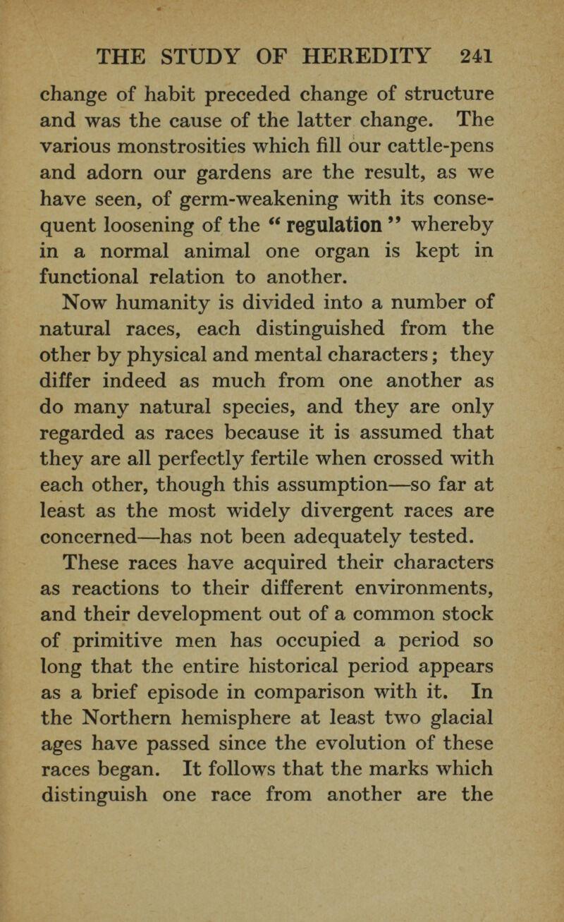 change of habit preceded change of structure and was the cause of the latter change. The various monstrosities which fill our cattle-pens and adorn our gardens are the result, as we have seen, of germ-weakening with its conse quent loosening of the “ regulation ” whereby in a normal animal one organ is kept in functional relation to another. Now humanity is divided into a number of natural races, each distinguished from the other by physical and mental characters; they differ indeed as much from one another as do many natural species, and they are only regarded as races because it is assumed that they are all perfectly fertile when crossed with each other, though this assumption—so far at least as the most widely divergent races are concerned—has not been adequately tested. These races have acquired their characters as reactions to their different environments, and their development out of a common stock of primitive men has occupied a period so long that the entire historical period appears as a brief episode in comparison with it. In the Northern hemisphere at least two glacial ages have passed since the evolution of these races began. It follows that the marks which distinguish one race from another are the