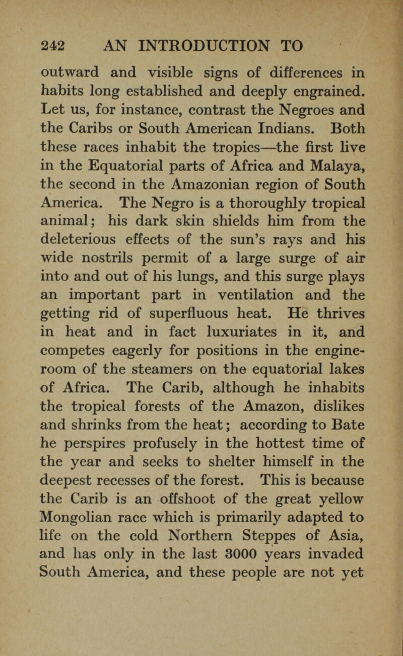 outward and visible signs of differences in habits long established and deeply engrained. Let us, for instance, contrast the Negroes and the Caribs or South American Indians. Both these races inhabit the tropics—the first live in the Equatorial parts of Africa and Malaya, the second in the Amazonian region of South America. The Negro is a thoroughly tropical animal; his dark skin shields him from the deleterious effects of the sun’s rays and his wide nostrils permit of a large surge of air into and out of his lungs, and this surge plays an important part in ventilation and the getting rid of superfluous heat. He thrives in heat and in fact luxuriates in it, and competes eagerly for positions in the engine- room of the steamers on the equatorial lakes of Africa. The Carib, although he inhabits the tropical forests of the Amazon, dislikes and shrinks from the heat; according to Bate he perspires profusely in the hottest time of the year and seeks to shelter himself in the deepest recesses of the forest. This is because the Carib is an offshoot of the great yellow Mongolian race which is primarily adapted to life on the cold Northern Steppes of Asia, and lias only in the last 3000 years invaded South America, and these people are not yet