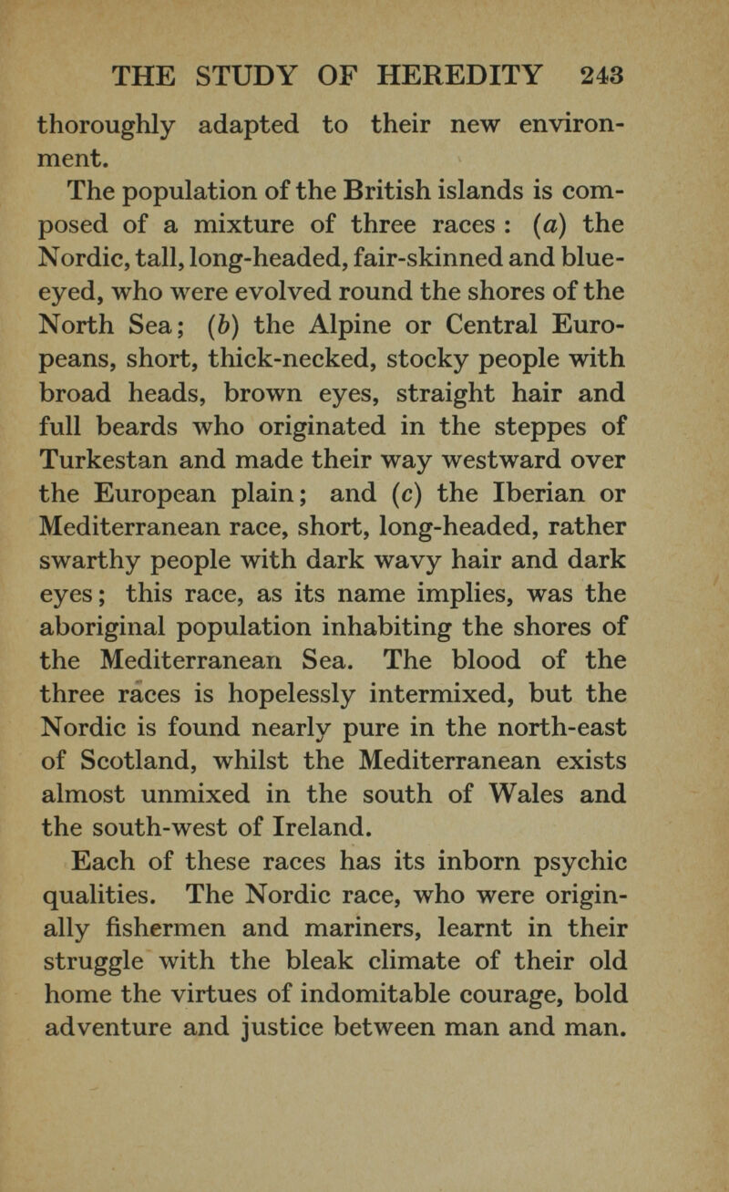 thoroughly adapted to their new environ ment. The population of the British islands is com posed of a mixture of three races : (a) the Nordic, tall, long-headed, fair-skinned and blue eyed, who were evolved round the shores of the North Sea; ( b ) the Alpine or Central Euro peans, short, thick-necked, stocky people with broad heads, brown eyes, straight hair and full beards who originated in the steppes of Turkestan and made their way westward over the European plain; and (c) the Iberian or Mediterranean race, short, long-headed, rather swarthy people with dark wavy hair and dark eyes ; this race, as its name implies, was the aboriginal population inhabiting the shores of the Mediterranean Sea. The blood of the three races is hopelessly intermixed, but the Nordic is found nearly pure in the north-east of Scotland, whilst the Mediterranean exists almost unmixed in the south of Wales and the south-west of Ireland. Each of these races has its inborn psychic qualities. The Nordic race, who were origin ally fishermen and mariners, learnt in their struggle with the bleak climate of their old home the virtues of indomitable courage, bold adventure and justice between man and man.