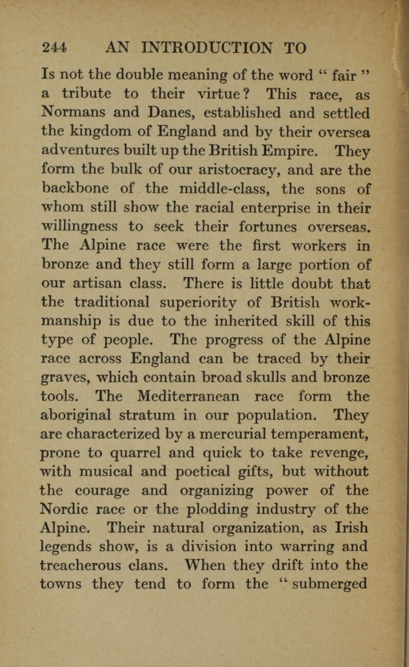 Is not the double meaning of the word “ fair ” a tribute to their virtue ? This race, as Normans and Danes, established and settled the kingdom of England and by their oversea adventures built up the British Empire. They form the bulk of our aristocracy, and are the backbone of the middle-class, the sons of whom still show the racial enterprise in their willingness to seek their fortunes overseas. The Alpine race were the first workers in bronze and they still form a large portion of our artisan class. There is little doubt that the traditional superiority of British work manship is due to the inherited skill of this type of people. The progress of the Alpine race across England can be traced by their graves, which contain broad skulls and bronze tools. The Mediterranean race form the aboriginal stratum in our population. They are characterized by a mercurial temperament, prone to quarrel and quick to take revenge, with musical and poetical gifts, but without the courage and organizing power of the Nordic race or the plodding industry of the Alpine. Their natural organization, as Irish legends show, is a division into warring and treacherous clans. When they drift into the towns they tend to form the “ submerged