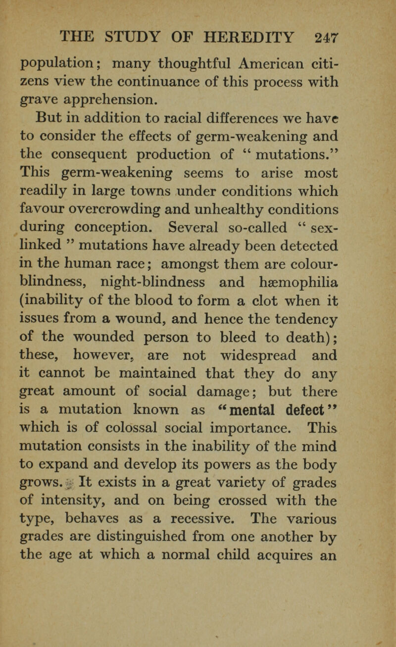 population; many thoughtful American citi zens view the continuance of this process with grave apprehension. But in addition to racial differences we have to consider the effects of germ-weakening and the consequent production of “ mutations.” This germ-weakening seems to arise most readily in large towns under conditions which favour overcrowding and unhealthy conditions during conception. Several so-called “ sex- linked ” mutations have already been detected in the human race; amongst them are colour blindness, night-blindness and hsemophilia (inability of the blood to form a clot when it issues from a wound, and hence the tendency of the wounded person to bleed to death); these, however, are not widespread and it cannot be maintained that they do any great amount of social damage; but there is a mutation known as “mental defect” which is of colossal social importance. This mutation consists in the inability of the mind to expand and develop its powers as the body grows. £ It exists in a great variety of grades of intensity, and on being crossed with the type, behaves as a recessive. The various grades are distinguished from one another by the age at which a normal child acquires an