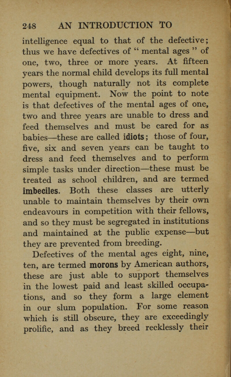 intelligence equal to that of the defective; thus we have defectives of “ mental ages ” of one, two, three or more years. At fifteen years the normal child develops its full mental powers, though naturally not its complete mental equipment. Now the point to note is that defectives of the mental ages of one, two and three years are unable to dress and feed themselves and must be cared for as babies—these are called idiots ; those of four, five, six and seven years can be taught to dress and feed themselves and to perform simple tasks under direction—these must be treated as school children, and are termed imbeciles. Both these classes are utterly unable to maintain themselves by their own endeavours in competition with their fellows, and so they must be segregated in institutions and maintained at the public expense—but they are prevented from breeding. Defectives of the mental ages eight, nine, ten, are termed morons by American authors, these are just able to support themselves in the lowest paid and least skilled occupa tions, and so they form a large element in our slum population. For some reason which is still obscure, they are exceedingly prolific, and as they breed recklessly their