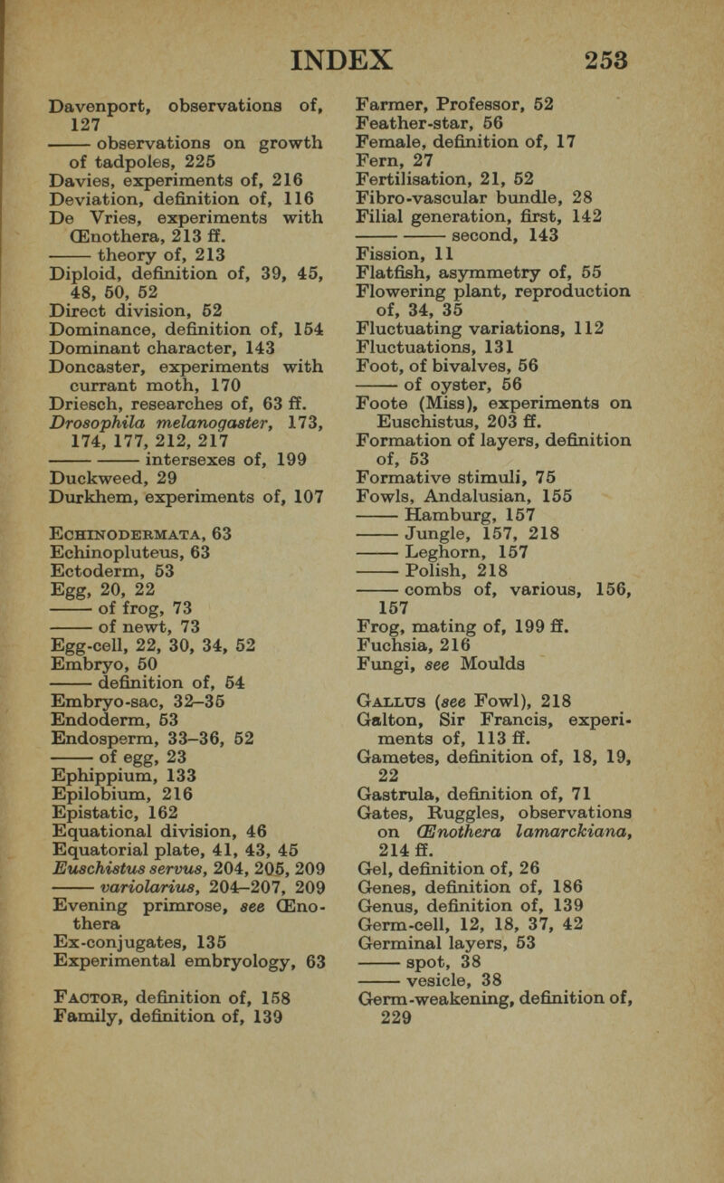 Davenport, observations of, 127 observations on growth of tadpoles, 225 Davies, experiments of, 216 Deviation, definition of, 116 De Vries, experiments with CEnothera, 213 ff. theory of, 213 Diploid, definition of, 39, 45, 48, 50, 52 Direct division, 62 Dominance, definition of, 154 Dominant character, 143 Doncaster, experiments with currant moth, 170 Driesch, researches of, 63 ff. Drosophila melanogaster, 173, 174, 177, 212, 217 intersexes of, 199 Duckweed, 29 Durkhem, experiments of, 107 Echinodermata, 63 Echinopluteus, 63 Ectoderm, 53 Egg, 20, 22 of frog, 73 of newt, 73 Egg-cell, 22, 30, 34, 52 Embryo, 50 definition of, 64 Embryo-sac, 32—35 Endoderm, 63 Endosperm, 33—36, 52 of egg, 23 Ephippium, 133 Epilobium, 216 Epistatic, 162 Equational division, 46 Equatorial plate, 41, 43, 45 Euschistus servus, 204, 206, 209 variolariu8, 204r-207, 209 Evening primrose, see CEno thera Ex-conjugates, 135 Experimental embryology, 63 Factor, definition of, 158 Family, definition of, 139 Farmer, Professor, 52 Feather-star, 56 Female, definition of, 17 Fern, 27 Fertilisation, 21, 52 Fibro-vascular bundle, 28 Filial generation, first, 142 second, 143 Fission, 11 Flatfish, asymmetry of, 55 Flowering plant, reproduction of, 34, 35 Fluctuating variations, 112 Fluctuations, 131 Foot, of bivalves, 56 of oyster, 56 Foote (Miss), experiments on Euschistus, 203 ff. Formation of layers, definition of, 53 Formative stimuli, 75 Fowls, Andalusian, 155 Hamburg, 157 Jungle, 157, 218 Leghorn, 157 Polish, 218 combs of, various, 156, 157 Frog, mating of, 199 ff. Fuchsia, 216 Fungi, see Moulds Gallus (see Fowl), 218 Galton, Sir Francis, experi ments of, 113 ff. Gametes, definition of, 18, 19, 22 Gastrula, definition of, 71 Gates, Ruggles, observations on (Enothera lamarckiana, 214 ff. Gel, definition of, 26 Genes, definition of, 186 Genus, definition of, 139 Germ-cell, 12, 18, 37, 42 Germinal layers, 53 spot, 38 vesicle, 38 Germ-weakening, definition of, 229