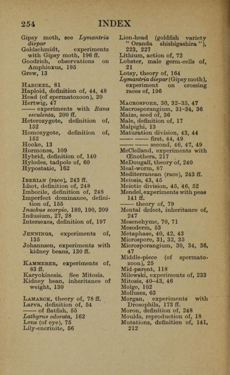Gipsy moth, see Lymantria diapar Goldschmidt, experiments with Gipsy moth, 196 ff. Goodrich, observations on Amphioxus, 195 Grew, 13 Haeckel, 81 Haploid, definition of, 44, 48 Head (of spermatozoon), 20 Hertwig, 47 experiments with liana e8culenta, 200 ff. Heterozygote, definition of, 152 Homozygote, definition of, 152 Hooke, 13 Hormones, 109 Hybrid, definition of, 140 Hylodes, tadpole of, 60 Hypostatic, 162 Iberian (race), 243 ff. Idiot, definition of, 248 Imbecile, definition of, 248 Imperfect dominance, defini tion of, 156 Inachus scorpio, 189, 190, 209 Indusium, 27, 28 Intersexes, definition of, 197 Jennings, experiments of, 135 Johannsen, experiments with kidney beans, 130 ff. Kammerer, experiments of, 83 ff. Karyokinesis. See Mitosis. Kidney bean, inheritance of weight, 130 Lamarck, theory of, 78 ff. Larva, definition of, 54 of flatfish, 55 Lathyrus odorata, 162 Lens (of eye), 75 Lily-encrinite, 56 Lion-head (goldfish variety “ Oranda shishigashira ”), 223, 227 Lithium, action of, 72 Lobster, male germ-cells of, 21 Lotsy, theory of, 164 Lymantria diapar ( Gipsy moth ), experiment on crossing races of, 196 Maorospore, 30, 32-35, 47 Macrosporangium, 31-34, 36 Maize, seed of, 36 Male, definition of, 17 Malpighi, 13 Maturation division, 43, 44 first, 44, 49 second, 46, 47, 49 McClelland, experiments with CEnothera, 217 McDougall, theory of, 240 Meal-worm, 87 Mediterranean (race), 243 ff. Meiosis, 43, 45 Meiotic division, 45, 46, 52 Mendel, experiments with peas 141 ff. theory of, 79 Mental defect, inheritance of, 247 Mesenehyme, 70, 71 Mesoderm, 53 Metaphase, 40, 42, 43 Microspore, 31, 32, 35 Microsporangium, 30, 34, 36, 47 Middle-piece (of spermato zoon), 25 Mid-parent, 118 Milewski, experiments of, 233 Mitosis, 40-43, 46 Molge, 102 Molluscs, 63 Morgan, experiments with Drosophila, 173 ff. Moron, definition of, 248 Moulds, reproduction of, 18 Mutations, definition of, 141, 212