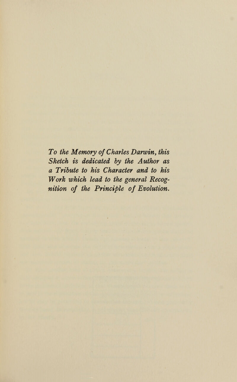 To the Memory of Charles Darwin, this Sketch is dedicated by the Author as a Tribute to his Character and to his Work which lead to the general Recog¬ nition of the Principle of Evolution.