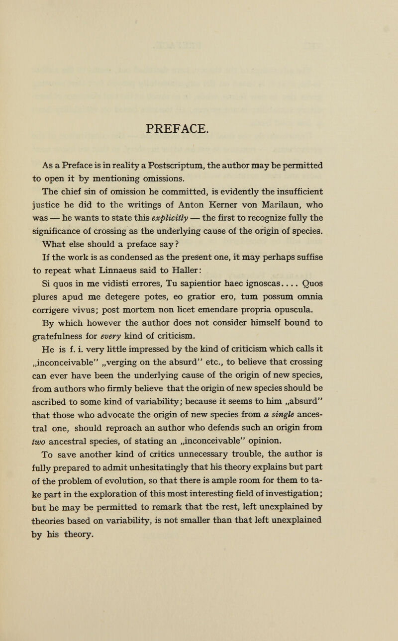 PREFACE. As a Preface is in reality a Postscriptum, the author may be permitted to open it by mentioning omissions. The chief sin of omission he committed, is evidently the insufficient justice he did to the writings of Anton Kemer von Marilaun, who was — he wants to state this explicitly — the first to recognize fully the significance of crossing as the underljñng cause of the origin of species. What else should a preface say? If the work is as condensed as the present one, it may perhaps suffise to repeat what Linnaeus said to Haller: Si quos in me vidisti errores. Tu sapientior haec ignoscas Quos plures apud me detegere potes, eo gratior ero, tum possum omnia corrigere vivus; post mortem non licet emendare propria opuscula. By which however the author does not consider himself bound to gratefulness for every kind of criticism. He is f. i. very Httle impressed by the kind of criticism which calls it „inconceivable „verging on the absurd etc., to beheve that crossing can ever have been the underlying cause of the origin of new species, from authors who firmly believe that the origin of new species should be ascribed to some kind of variabihty; because it seems to him „absurd that those who advocate the origin of new species from a single ances¬ tral one, should reproach an author who defends such an origin from two ancestral species, of stating an „inconceivable opinion. To save another kind of critics unnecessary trouble, the author is fully prepared to admit unhesitatingly that his theory explains but part of the problem of evolution, so that there is ample room for them to ta¬ ke part in the exploration of this most interesting field of investigation; but he may be permitted to remark that the rest, left unexplained by theories based on variability, is not smsiller than that left unexplained by his theory.